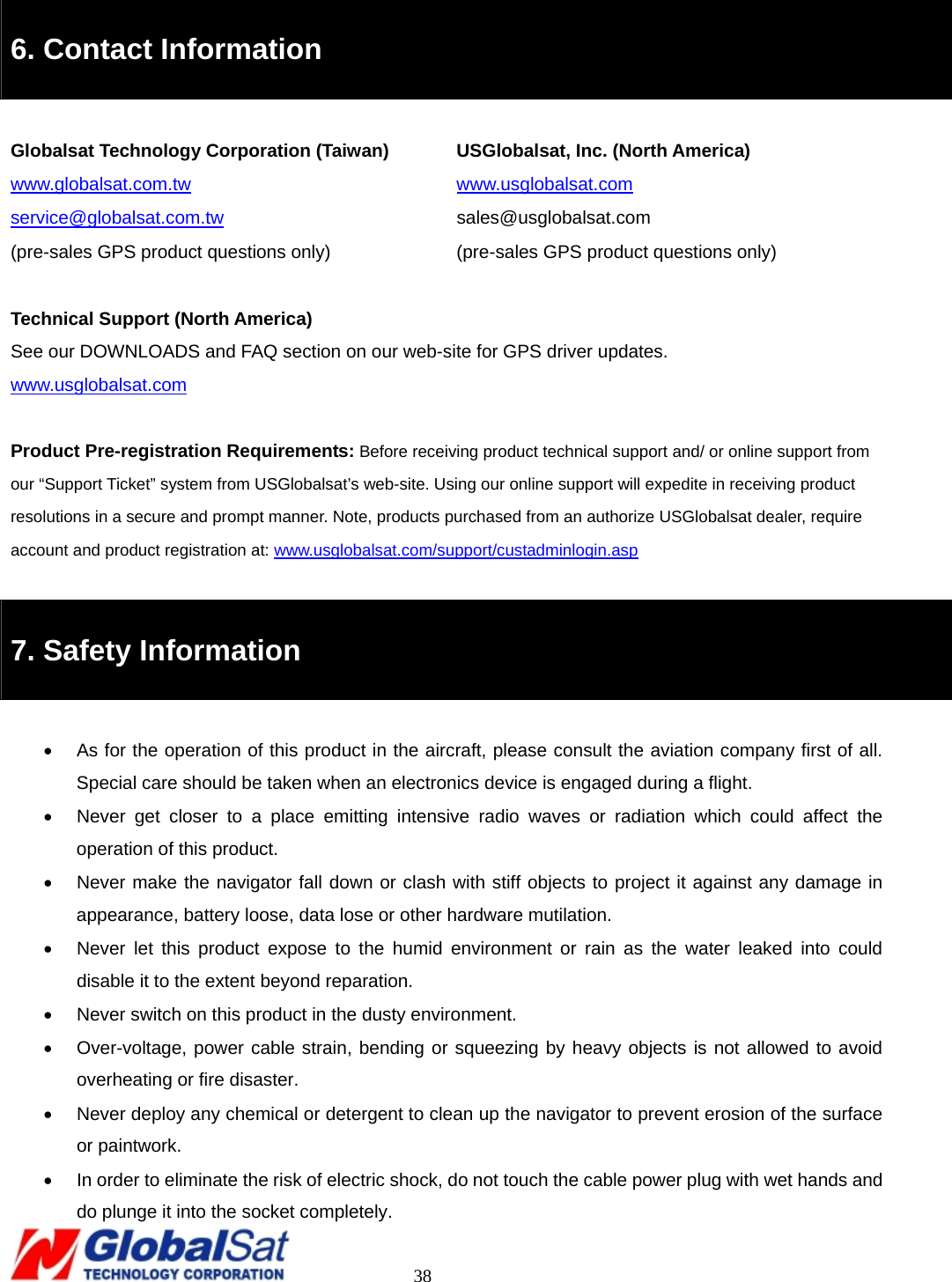                                                                                     38  6. Contact Information  Globalsat Technology Corporation (Taiwan)    USGlobalsat, Inc. (North America) www.globalsat.com.tw   www.usglobalsat.com service@globalsat.com.tw   sales@usglobalsat.com (pre-sales GPS product questions only)  (pre-sales GPS product questions only)  Technical Support (North America) See our DOWNLOADS and FAQ section on our web-site for GPS driver updates. www.usglobalsat.com  Product Pre-registration Requirements: Before receiving product technical support and/ or online support from our “Support Ticket” system from USGlobalsat’s web-site. Using our online support will expedite in receiving product resolutions in a secure and prompt manner. Note, products purchased from an authorize USGlobalsat dealer, require account and product registration at: www.usglobalsat.com/support/custadminlogin.asp  7. Safety Information  •  As for the operation of this product in the aircraft, please consult the aviation company first of all. Special care should be taken when an electronics device is engaged during a flight.   •  Never get closer to a place emitting intensive radio waves or radiation which could affect the operation of this product.   •  Never make the navigator fall down or clash with stiff objects to project it against any damage in appearance, battery loose, data lose or other hardware mutilation.     •  Never let this product expose to the humid environment or rain as the water leaked into could disable it to the extent beyond reparation.   •  Never switch on this product in the dusty environment.   •  Over-voltage, power cable strain, bending or squeezing by heavy objects is not allowed to avoid overheating or fire disaster.     •  Never deploy any chemical or detergent to clean up the navigator to prevent erosion of the surface or paintwork.   •  In order to eliminate the risk of electric shock, do not touch the cable power plug with wet hands and do plunge it into the socket completely.   