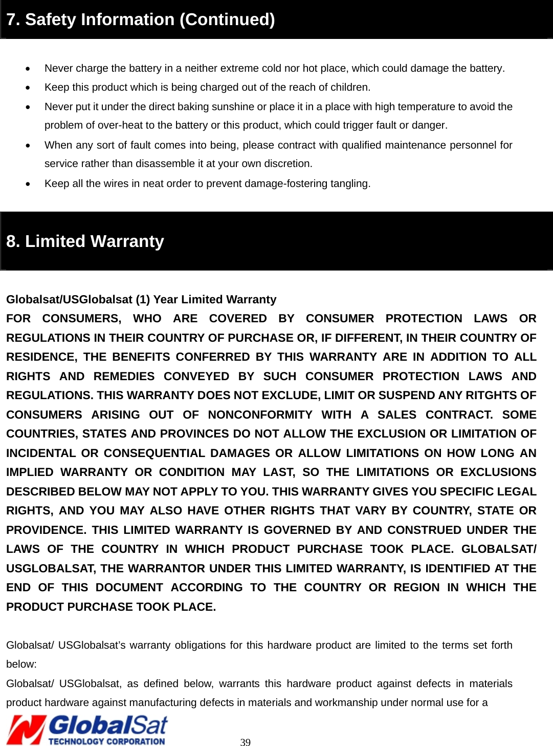                                                                                     39  7. Safety Information (Continued)  •  Never charge the battery in a neither extreme cold nor hot place, which could damage the battery.   •  Keep this product which is being charged out of the reach of children.   •  Never put it under the direct baking sunshine or place it in a place with high temperature to avoid the problem of over-heat to the battery or this product, which could trigger fault or danger.     •  When any sort of fault comes into being, please contract with qualified maintenance personnel for service rather than disassemble it at your own discretion.   •  Keep all the wires in neat order to prevent damage-fostering tangling.    8. Limited Warranty  Globalsat/USGlobalsat (1) Year Limited Warranty FOR CONSUMERS, WHO ARE COVERED BY CONSUMER PROTECTION LAWS OR REGULATIONS IN THEIR COUNTRY OF PURCHASE OR, IF DIFFERENT, IN THEIR COUNTRY OF RESIDENCE, THE BENEFITS CONFERRED BY THIS WARRANTY ARE IN ADDITION TO ALL RIGHTS AND REMEDIES CONVEYED BY SUCH CONSUMER PROTECTION LAWS AND REGULATIONS. THIS WARRANTY DOES NOT EXCLUDE, LIMIT OR SUSPEND ANY RITGHTS OF CONSUMERS ARISING OUT OF NONCONFORMITY WITH A SALES CONTRACT. SOME COUNTRIES, STATES AND PROVINCES DO NOT ALLOW THE EXCLUSION OR LIMITATION OF INCIDENTAL OR CONSEQUENTIAL DAMAGES OR ALLOW LIMITATIONS ON HOW LONG AN IMPLIED WARRANTY OR CONDITION MAY LAST, SO THE LIMITATIONS OR EXCLUSIONS DESCRIBED BELOW MAY NOT APPLY TO YOU. THIS WARRANTY GIVES YOU SPECIFIC LEGAL RIGHTS, AND YOU MAY ALSO HAVE OTHER RIGHTS THAT VARY BY COUNTRY, STATE OR PROVIDENCE. THIS LIMITED WARRANTY IS GOVERNED BY AND CONSTRUED UNDER THE LAWS OF THE COUNTRY IN WHICH PRODUCT PURCHASE TOOK PLACE. GLOBALSAT/ USGLOBALSAT, THE WARRANTOR UNDER THIS LIMITED WARRANTY, IS IDENTIFIED AT THE END OF THIS DOCUMENT ACCORDING TO THE COUNTRY OR REGION IN WHICH THE PRODUCT PURCHASE TOOK PLACE.  Globalsat/ USGlobalsat’s warranty obligations for this hardware product are limited to the terms set forth below: Globalsat/ USGlobalsat, as defined below, warrants this hardware product against defects in materials product hardware against manufacturing defects in materials and workmanship under normal use for a   
