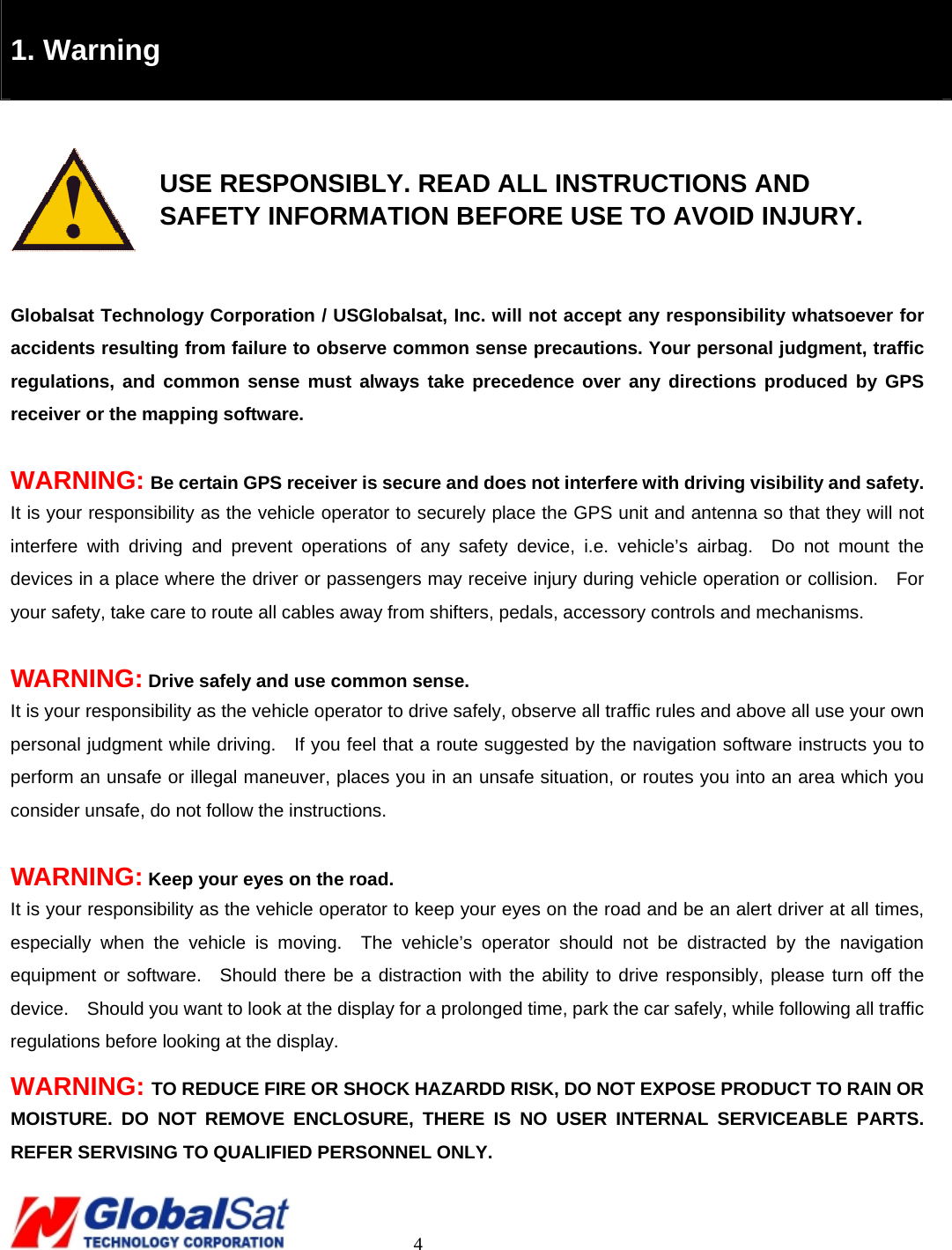                                                                                     4   1. Warning    USE RESPONSIBLY. READ ALL INSTRUCTIONS AND     SAFETY INFORMATION BEFORE USE TO AVOID INJURY.  Globalsat Technology Corporation / USGlobalsat, Inc. will not accept any responsibility whatsoever for accidents resulting from failure to observe common sense precautions. Your personal judgment, traffic regulations, and common sense must always take precedence over any directions produced by GPS receiver or the mapping software.    WARNING: Be certain GPS receiver is secure and does not interfere with driving visibility and safety. It is your responsibility as the vehicle operator to securely place the GPS unit and antenna so that they will not interfere with driving and prevent operations of any safety device, i.e. vehicle’s airbag.  Do not mount the devices in a place where the driver or passengers may receive injury during vehicle operation or collision.  For your safety, take care to route all cables away from shifters, pedals, accessory controls and mechanisms.  WARNING: Drive safely and use common sense. It is your responsibility as the vehicle operator to drive safely, observe all traffic rules and above all use your own personal judgment while driving.  If you feel that a route suggested by the navigation software instructs you to perform an unsafe or illegal maneuver, places you in an unsafe situation, or routes you into an area which you consider unsafe, do not follow the instructions.    WARNING: Keep your eyes on the road. It is your responsibility as the vehicle operator to keep your eyes on the road and be an alert driver at all times, especially when the vehicle is moving.  The vehicle’s operator should not be distracted by the navigation equipment or software.  Should there be a distraction with the ability to drive responsibly, please turn off the device.    Should you want to look at the display for a prolonged time, park the car safely, while following all traffic regulations before looking at the display. WARNING: TO REDUCE FIRE OR SHOCK HAZARDD RISK, DO NOT EXPOSE PRODUCT TO RAIN OR MOISTURE. DO NOT REMOVE ENCLOSURE, THERE IS NO USER INTERNAL SERVICEABLE PARTS. REFER SERVISING TO QUALIFIED PERSONNEL ONLY.   