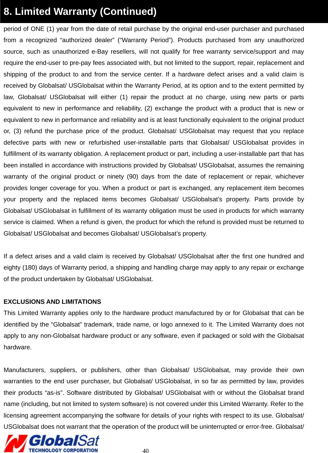                                                                                     40 8. Limited Warranty (Continued) period of ONE (1) year from the date of retail purchase by the original end-user purchaser and purchased from a recognized “authorized dealer” (“Warranty Period”). Products purchased from any unauthorized source, such as unauthorized e-Bay resellers, will not qualify for free warranty service/support and may require the end-user to pre-pay fees associated with, but not limited to the support, repair, replacement and shipping of the product to and from the service center. If a hardware defect arises and a valid claim is received by Globalsat/ USGlobalsat within the Warranty Period, at its option and to the extent permitted by law, Globalsat/ USGlobalsat will either (1) repair the product at no charge, using new parts or parts equivalent to new in performance and reliability, (2) exchange the product with a product that is new or equivalent to new in performance and reliability and is at least functionally equivalent to the original product or, (3) refund the purchase price of the product. Globalsat/ USGlobalsat may request that you replace defective parts with new or refurbished user-installable parts that Globalsat/ USGlobalsat provides in fulfillment of its warranty obligation. A replacement product or part, including a user-installable part that has been installed in accordance with instructions provided by Globalsat/ USGlobalsat, assumes the remaining warranty of the original product or ninety (90) days from the date of replacement or repair, whichever provides longer coverage for you. When a product or part is exchanged, any replacement item becomes your property and the replaced items becomes Globalsat/ USGlobalsat’s property. Parts provide by Globalsat/ USGlobalsat in fulfillment of its warranty obligation must be used in products for which warranty service is claimed. When a refund is given, the product for which the refund is provided must be returned to Globalsat/ USGlobalsat and becomes Globalsat/ USGlobalsat’s property.  If a defect arises and a valid claim is received by Globalsat/ USGlobalsat after the first one hundred and eighty (180) days of Warranty period, a shipping and handling charge may apply to any repair or exchange of the product undertaken by Globalsat/ USGlobalsat.    EXCLUSIONS AND LIMITATIONS This Limited Warranty applies only to the hardware product manufactured by or for Globalsat that can be identified by the “Globalsat” trademark, trade name, or logo annexed to it. The Limited Warranty does not apply to any non-Globalsat hardware product or any software, even if packaged or sold with the Globalsat hardware.   Manufacturers, suppliers, or publishers, other than Globalsat/ USGlobalsat, may provide their own warranties to the end user purchaser, but Globalsat/ USGlobalsat, in so far as permitted by law, provides their products “as-is”. Software distributed by Globalsat/ USGlobalsat with or without the Globalsat brand name (including, but not limited to system software) is not covered under this Limited Warranty. Refer to the   licensing agreement accompanying the software for details of your rights with respect to its use. Globalsat/ USGlobalsat does not warrant that the operation of the product will be uninterrupted or error-free. Globalsat/   