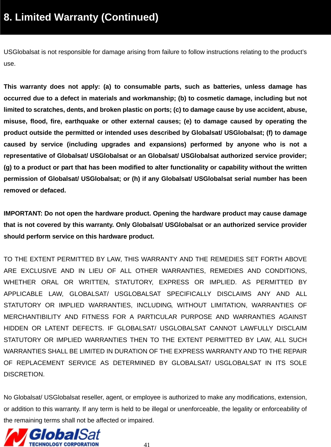                                                                                     41  8. Limited Warranty (Continued)  USGlobalsat is not responsible for damage arising from failure to follow instructions relating to the product’s use.  This warranty does not apply: (a) to consumable parts, such as batteries, unless damage has occurred due to a defect in materials and workmanship; (b) to cosmetic damage, including but not limited to scratches, dents, and broken plastic on ports; (c) to damage cause by use accident, abuse, misuse, flood, fire, earthquake or other external causes; (e) to damage caused by operating the product outside the permitted or intended uses described by Globalsat/ USGlobalsat; (f) to damage caused by service (including upgrades and expansions) performed by anyone who is not a representative of Globalsat/ USGlobalsat or an Globalsat/ USGlobalsat authorized service provider; (g) to a product or part that has been modified to alter functionality or capability without the written permission of Globalsat/ USGlobalsat; or (h) if any Globalsat/ USGlobalsat serial number has been removed or defaced.  IMPORTANT: Do not open the hardware product. Opening the hardware product may cause damage that is not covered by this warranty. Only Globalsat/ USGlobalsat or an authorized service provider should perform service on this hardware product.  TO THE EXTENT PERMITTED BY LAW, THIS WARRANTY AND THE REMEDIES SET FORTH ABOVE ARE EXCLUSIVE AND IN LIEU OF ALL OTHER WARRANTIES, REMEDIES AND CONDITIONS, WHETHER ORAL OR WRITTEN, STATUTORY, EXPRESS OR IMPLIED. AS PERMITTED BY APPLICABLE LAW, GLOBALSAT/ USGLOBALSAT SPECIFICALLY DISCLAIMS ANY AND ALL STATUTORY OR IMPLIED WARRANTIES, INCLUDING, WITHOUT LIMITATION, WARRANTIES OF MERCHANTIBILITY AND FITNESS FOR A PARTICULAR PURPOSE AND WARRANTIES AGAINST HIDDEN OR LATENT DEFECTS. IF GLOBALSAT/ USGLOBALSAT CANNOT LAWFULLY DISCLAIM STATUTORY OR IMPLIED WARRANTIES THEN TO THE EXTENT PERMITTED BY LAW, ALL SUCH WARRANTIES SHALL BE LIMITED IN DURATION OF THE EXPRESS WARRANTY AND TO THE REPAIR OF REPLACEMENT SERVICE AS DETERMINED BY GLOBALSAT/ USGLOBALSAT IN ITS SOLE DISCRETION.   No Globalsat/ USGlobalsat reseller, agent, or employee is authorized to make any modifications, extension, or addition to this warranty. If any term is held to be illegal or unenforceable, the legality or enforceability of the remaining terms shall not be affected or impaired. 