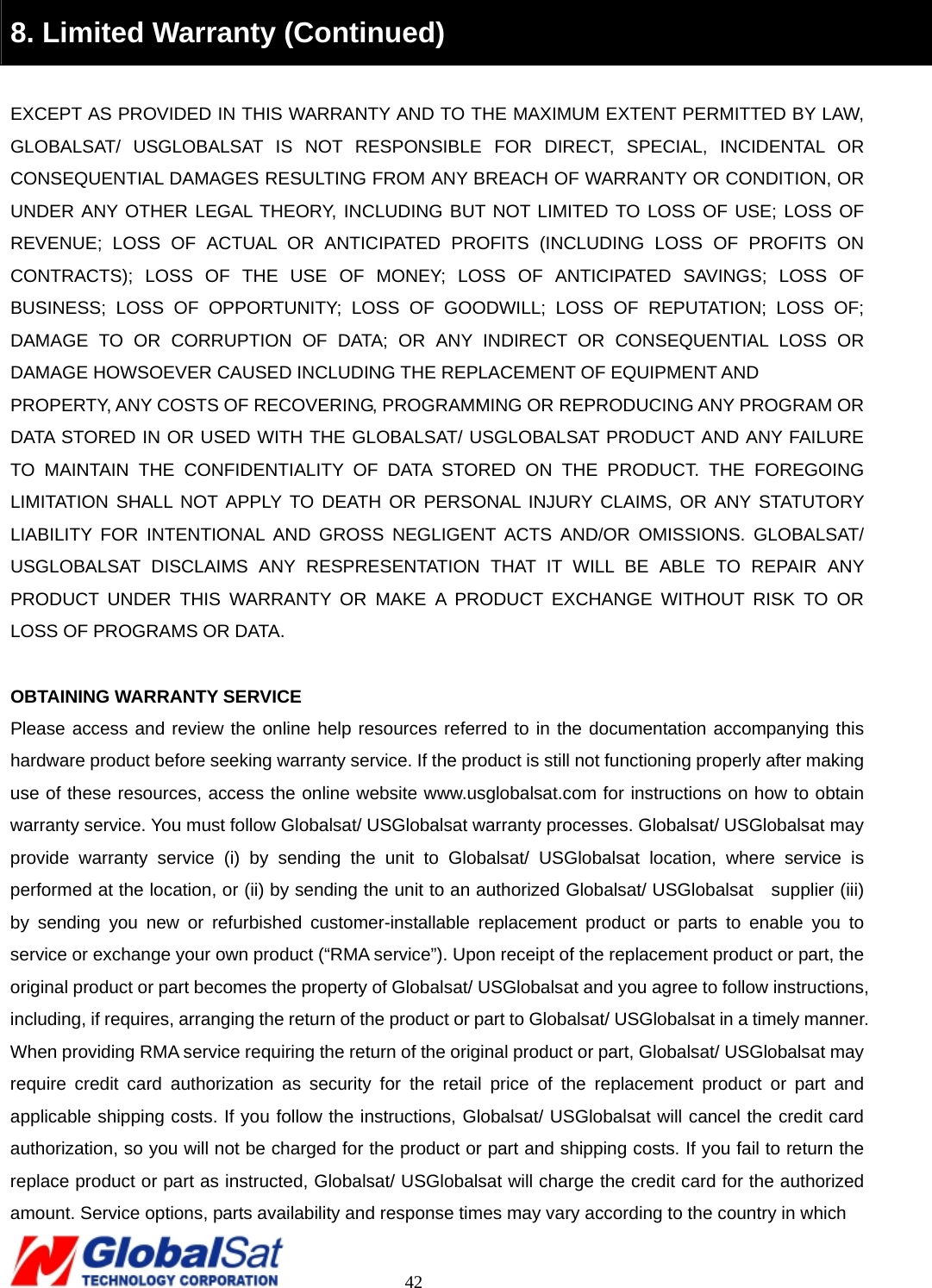                                                                                     42 8. Limited Warranty (Continued)  EXCEPT AS PROVIDED IN THIS WARRANTY AND TO THE MAXIMUM EXTENT PERMITTED BY LAW, GLOBALSAT/ USGLOBALSAT IS NOT RESPONSIBLE FOR DIRECT, SPECIAL, INCIDENTAL OR CONSEQUENTIAL DAMAGES RESULTING FROM ANY BREACH OF WARRANTY OR CONDITION, OR UNDER ANY OTHER LEGAL THEORY, INCLUDING BUT NOT LIMITED TO LOSS OF USE; LOSS OF REVENUE; LOSS OF ACTUAL OR ANTICIPATED PROFITS (INCLUDING LOSS OF PROFITS ON CONTRACTS); LOSS OF THE USE OF MONEY; LOSS OF ANTICIPATED SAVINGS; LOSS OF BUSINESS; LOSS OF OPPORTUNITY; LOSS OF GOODWILL; LOSS OF REPUTATION; LOSS OF; DAMAGE TO OR CORRUPTION OF DATA; OR ANY INDIRECT OR CONSEQUENTIAL LOSS OR DAMAGE HOWSOEVER CAUSED INCLUDING THE REPLACEMENT OF EQUIPMENT AND   PROPERTY, ANY COSTS OF RECOVERING, PROGRAMMING OR REPRODUCING ANY PROGRAM OR DATA STORED IN OR USED WITH THE GLOBALSAT/ USGLOBALSAT PRODUCT AND ANY FAILURE TO MAINTAIN THE CONFIDENTIALITY OF DATA STORED ON THE PRODUCT. THE FOREGOING LIMITATION SHALL NOT APPLY TO DEATH OR PERSONAL INJURY CLAIMS, OR ANY STATUTORY LIABILITY FOR INTENTIONAL AND GROSS NEGLIGENT ACTS AND/OR OMISSIONS. GLOBALSAT/ USGLOBALSAT DISCLAIMS ANY RESPRESENTATION THAT IT WILL BE ABLE TO REPAIR ANY PRODUCT UNDER THIS WARRANTY OR MAKE A PRODUCT EXCHANGE WITHOUT RISK TO OR LOSS OF PROGRAMS OR DATA.  OBTAINING WARRANTY SERVICE Please access and review the online help resources referred to in the documentation accompanying this hardware product before seeking warranty service. If the product is still not functioning properly after making use of these resources, access the online website www.usglobalsat.com for instructions on how to obtain warranty service. You must follow Globalsat/ USGlobalsat warranty processes. Globalsat/ USGlobalsat may provide warranty service (i) by sending the unit to Globalsat/ USGlobalsat location, where service is performed at the location, or (ii) by sending the unit to an authorized Globalsat/ USGlobalsat    supplier (iii) by sending you new or refurbished customer-installable replacement product or parts to enable you to service or exchange your own product (“RMA service”). Upon receipt of the replacement product or part, the original product or part becomes the property of Globalsat/ USGlobalsat and you agree to follow instructions, including, if requires, arranging the return of the product or part to Globalsat/ USGlobalsat in a timely manner. When providing RMA service requiring the return of the original product or part, Globalsat/ USGlobalsat may require credit card authorization as security for the retail price of the replacement product or part and applicable shipping costs. If you follow the instructions, Globalsat/ USGlobalsat will cancel the credit card authorization, so you will not be charged for the product or part and shipping costs. If you fail to return the replace product or part as instructed, Globalsat/ USGlobalsat will charge the credit card for the authorized amount. Service options, parts availability and response times may vary according to the country in which   