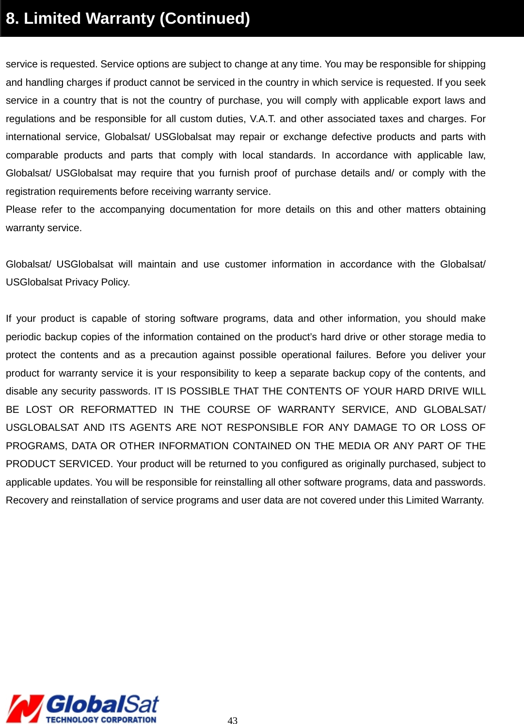                                                                                     43 8. Limited Warranty (Continued)  service is requested. Service options are subject to change at any time. You may be responsible for shipping and handling charges if product cannot be serviced in the country in which service is requested. If you seek service in a country that is not the country of purchase, you will comply with applicable export laws and regulations and be responsible for all custom duties, V.A.T. and other associated taxes and charges. For international service, Globalsat/ USGlobalsat may repair or exchange defective products and parts with comparable products and parts that comply with local standards. In accordance with applicable law, Globalsat/ USGlobalsat may require that you furnish proof of purchase details and/ or comply with the registration requirements before receiving warranty service.   Please refer to the accompanying documentation for more details on this and other matters obtaining warranty service.    Globalsat/ USGlobalsat will maintain and use customer information in accordance with the Globalsat/ USGlobalsat Privacy Policy.    If your product is capable of storing software programs, data and other information, you should make periodic backup copies of the information contained on the product’s hard drive or other storage media to protect the contents and as a precaution against possible operational failures. Before you deliver your product for warranty service it is your responsibility to keep a separate backup copy of the contents, and disable any security passwords. IT IS POSSIBLE THAT THE CONTENTS OF YOUR HARD DRIVE WILL BE LOST OR REFORMATTED IN THE COURSE OF WARRANTY SERVICE, AND GLOBALSAT/ USGLOBALSAT AND ITS AGENTS ARE NOT RESPONSIBLE FOR ANY DAMAGE TO OR LOSS OF PROGRAMS, DATA OR OTHER INFORMATION CONTAINED ON THE MEDIA OR ANY PART OF THE PRODUCT SERVICED. Your product will be returned to you configured as originally purchased, subject to applicable updates. You will be responsible for reinstalling all other software programs, data and passwords. Recovery and reinstallation of service programs and user data are not covered under this Limited Warranty.   