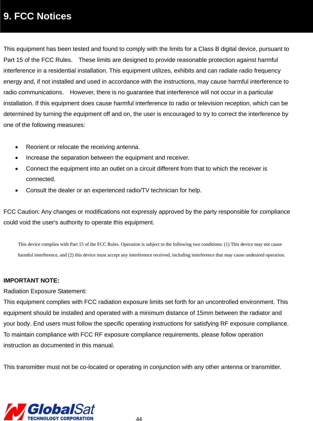                                                                                     44  9. FCC Notices  This equipment has been tested and found to comply with the limits for a Class B digital device, pursuant to Part 15 of the FCC Rules.    These limits are designed to provide reasonable protection against harmful interference in a residential installation. This equipment utilizes, exhibits and can radiate radio frequency energy and, if not installed and used in accordance with the instructions, may cause harmful interference to radio communications.  However, there is no guarantee that interference will not occur in a particular   installation. If this equipment does cause harmful interference to radio or television reception, which can be determined by turning the equipment off and on, the user is encouraged to try to correct the interference by one of the following measures:  •  Reorient or relocate the receiving antenna. •  Increase the separation between the equipment and receiver. •  Connect the equipment into an outlet on a circuit different from that to which the receiver is connected. •  Consult the dealer or an experienced radio/TV technician for help.  FCC Caution: Any changes or modifications not expressly approved by the party responsible for compliance could void the user&apos;s authority to operate this equipment.  This device complies with Part 15 of the FCC Rules. Operation is subject to the following two conditions: (1) This device may not cause harmful interference, and (2) this device must accept any interference received, including interference that may cause undesired operation.  IMPORTANT NOTE: Radiation Exposure Statement: This equipment complies with FCC radiation exposure limits set forth for an uncontrolled environment. This equipment should be installed and operated with a minimum distance of 15mm between the radiator and your body. End users must follow the specific operating instructions for satisfying RF exposure compliance. To maintain compliance with FCC RF exposure compliance requirements, please follow operation instruction as documented in this manual.    This transmitter must not be co-located or operating in conjunction with any other antenna or transmitter. 