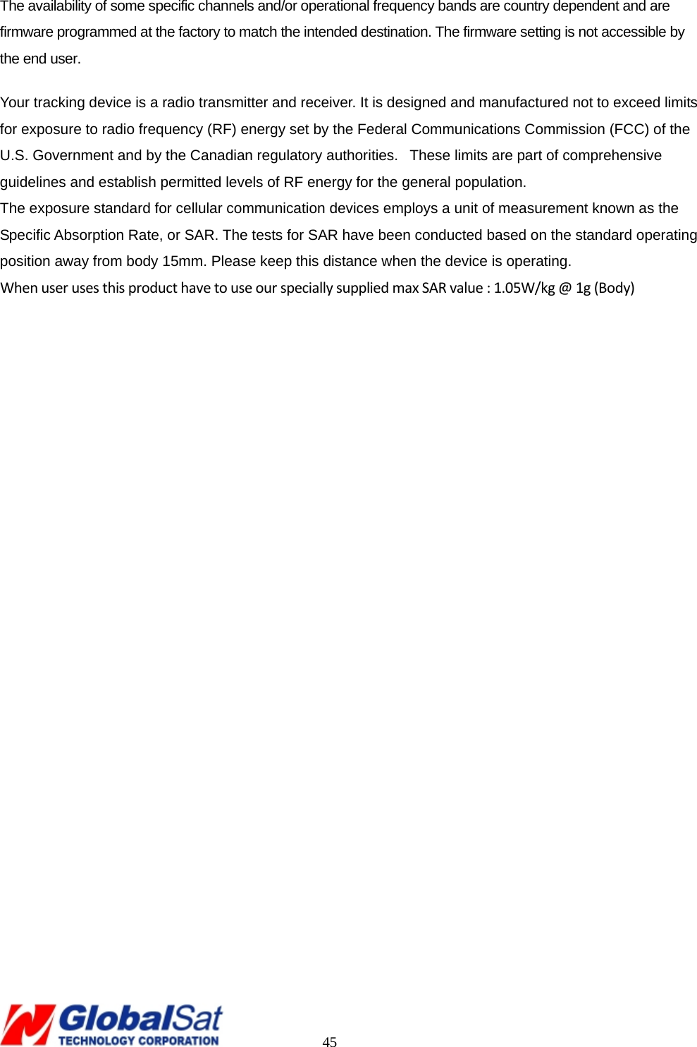                                                                                     45 The availability of some specific channels and/or operational frequency bands are country dependent and are firmware programmed at the factory to match the intended destination. The firmware setting is not accessible by the end user. Your tracking device is a radio transmitter and receiver. It is designed and manufactured not to exceed limits for exposure to radio frequency (RF) energy set by the Federal Communications Commission (FCC) of the U.S. Government and by the Canadian regulatory authorities.   These limits are part of comprehensive guidelines and establish permitted levels of RF energy for the general population.    The exposure standard for cellular communication devices employs a unit of measurement known as the Specific Absorption Rate, or SAR. The tests for SAR have been conducted based on the standard operating position away from body 15mm. Please keep this distance when the device is operating. WhenuserusesthisproducthavetouseourspeciallysuppliedmaxSARvalue:1.05W/kg@1g(Body) 