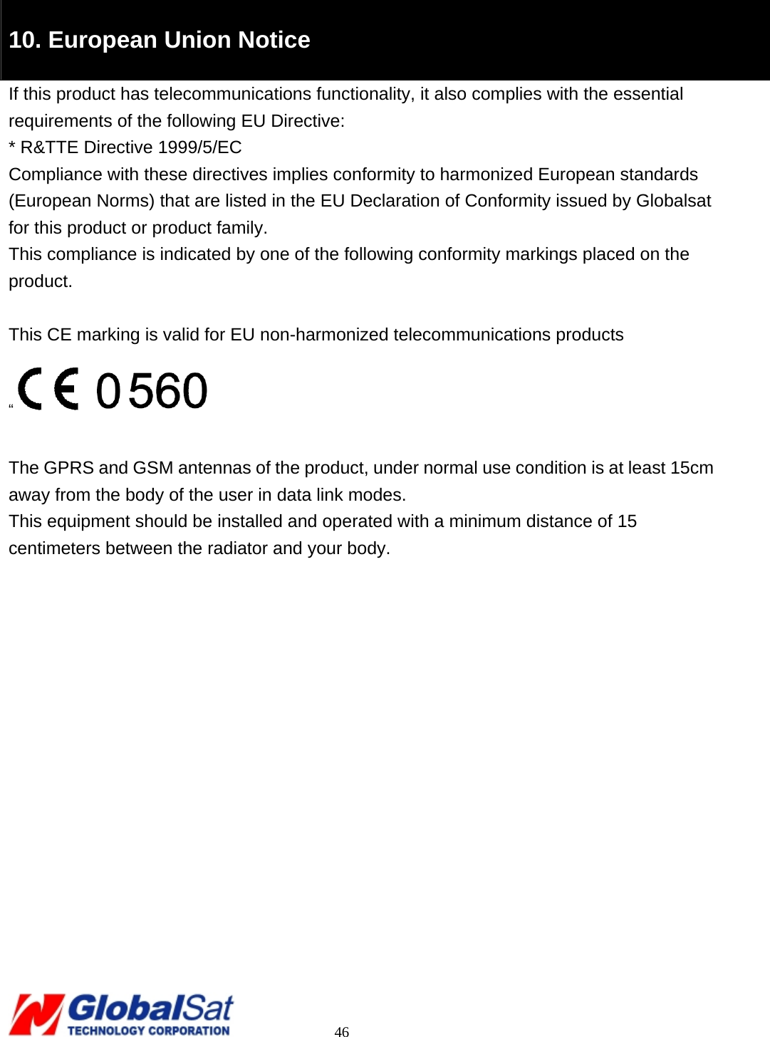                                                                                     46  10. European Union Notice   If this product has telecommunications functionality, it also complies with the essential requirements of the following EU Directive: * R&amp;TTE Directive 1999/5/EC Compliance with these directives implies conformity to harmonized European standards (European Norms) that are listed in the EU Declaration of Conformity issued by Globalsat for this product or product family. This compliance is indicated by one of the following conformity markings placed on the product.  This CE marking is valid for EU non-harmonized telecommunications products “  The GPRS and GSM antennas of the product, under normal use condition is at least 15cm away from the body of the user in data link modes. This equipment should be installed and operated with a minimum distance of 15 centimeters between the radiator and your body.   