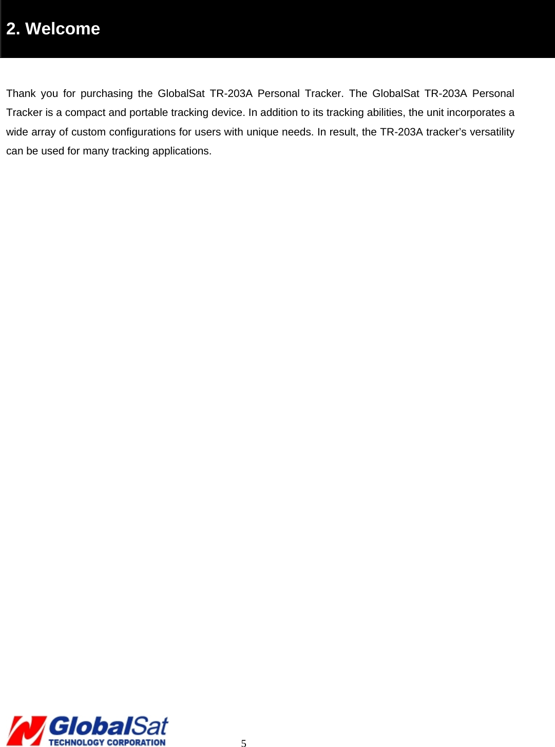                                                                                     5  2. Welcome  Thank you for purchasing the GlobalSat TR-203A Personal Tracker. The GlobalSat TR-203A Personal Tracker is a compact and portable tracking device. In addition to its tracking abilities, the unit incorporates a wide array of custom configurations for users with unique needs. In result, the TR-203A tracker’s versatility can be used for many tracking applications.   
