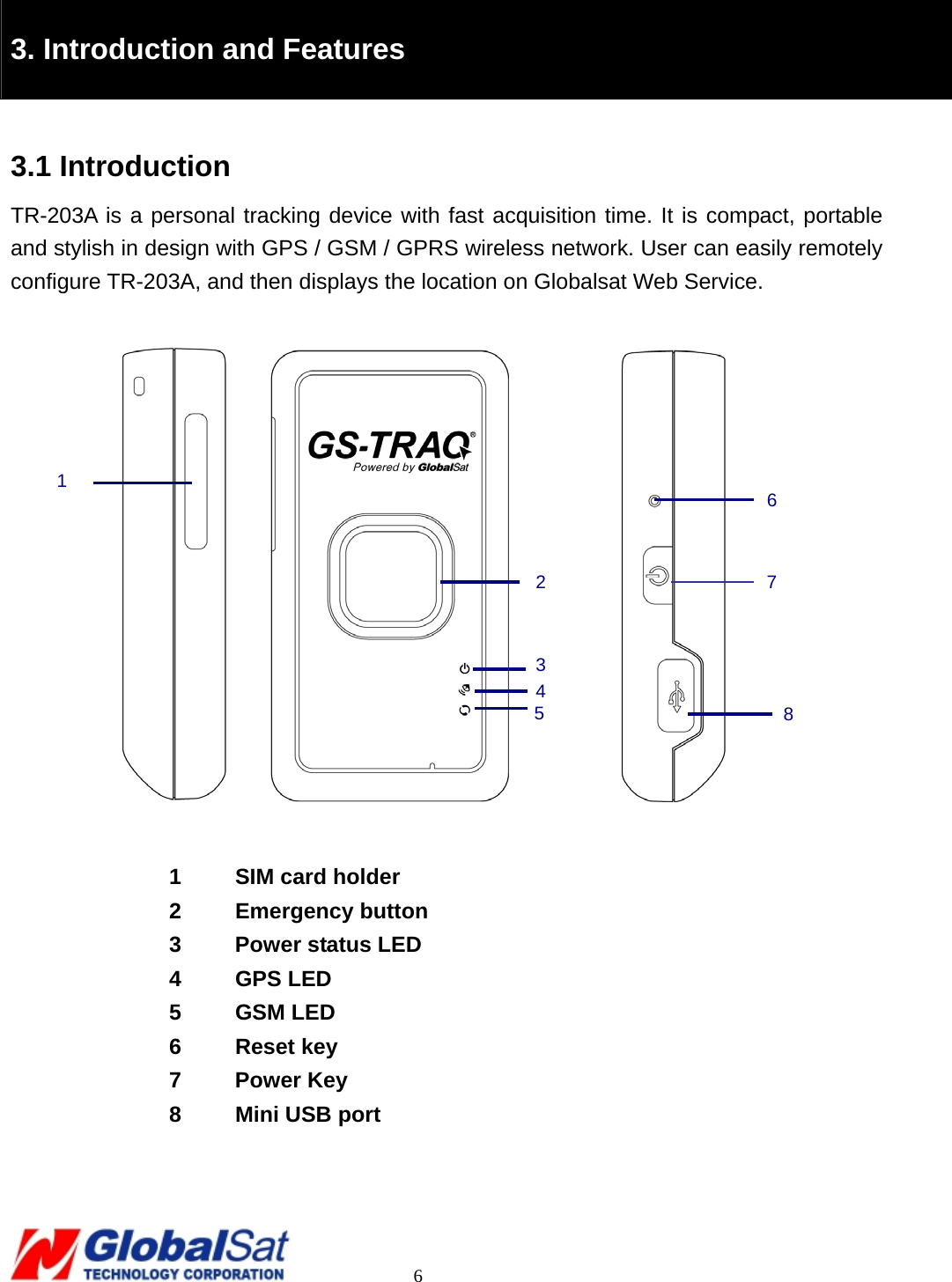                                                                                     6  3. Introduction and Features  3.1 Introduction TR-203A is a personal tracking device with fast acquisition time. It is compact, portable and stylish in design with GPS / GSM / GPRS wireless network. User can easily remotely configure TR-203A, and then displays the location on Globalsat Web Service.                  1  SIM card holder 2 Emergency button 3  Power status LED 4 GPS LED 5 GSM LED 6 Reset key 7 Power Key 8  Mini USB port  27 8 6 3451 