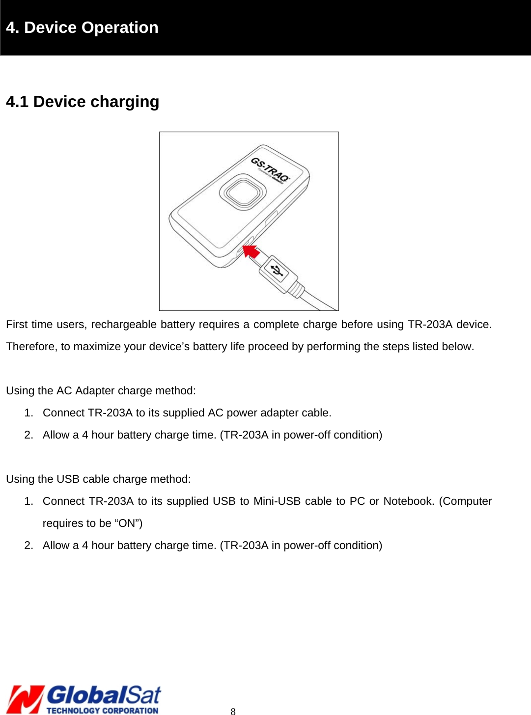                                                                                     8  4. Device Operation  4.1 Device charging  First time users, rechargeable battery requires a complete charge before using TR-203A device. Therefore, to maximize your device’s battery life proceed by performing the steps listed below.  Using the AC Adapter charge method: 1.  Connect TR-203A to its supplied AC power adapter cable. 2.  Allow a 4 hour battery charge time. (TR-203A in power-off condition)  Using the USB cable charge method: 1.  Connect TR-203A to its supplied USB to Mini-USB cable to PC or Notebook. (Computer requires to be “ON”)     2.  Allow a 4 hour battery charge time. (TR-203A in power-off condition)       