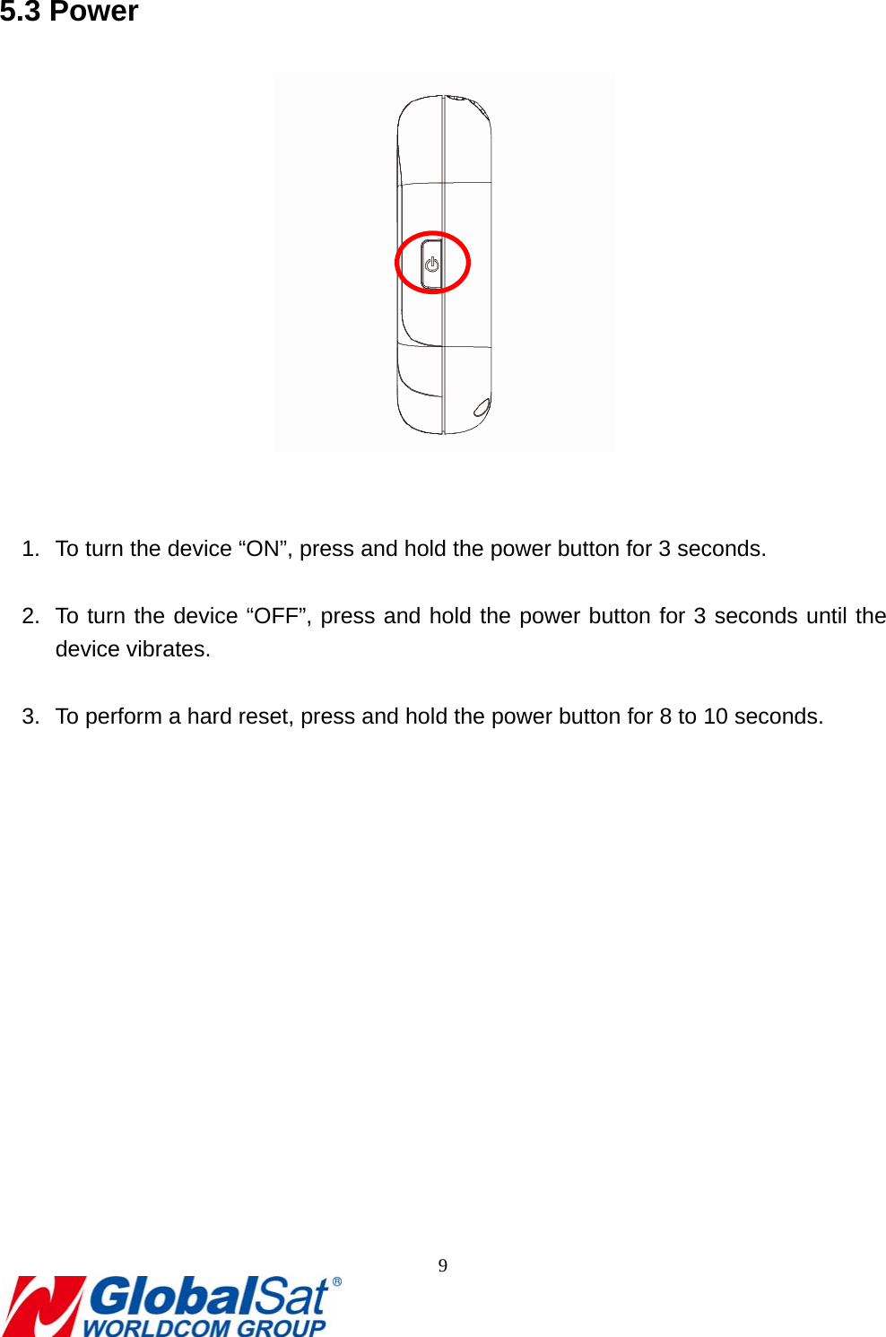                                                                               9  5.3 Power    1.  To turn the device “ON”, press and hold the power button for 3 seconds.  2.  To turn the device “OFF”, press and hold the power button for 3 seconds until the device vibrates.  3.  To perform a hard reset, press and hold the power button for 8 to 10 seconds.   