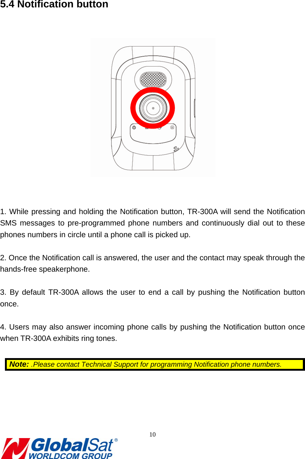                                                                               10  5.4 Notification button     1. While pressing and holding the Notification button, TR-300A will send the Notification SMS messages to pre-programmed phone numbers and continuously dial out to these phones numbers in circle until a phone call is picked up.  2. Once the Notification call is answered, the user and the contact may speak through the hands-free speakerphone.  3. By default TR-300A allows the user to end a call by pushing the Notification button once.  4. Users may also answer incoming phone calls by pushing the Notification button once when TR-300A exhibits ring tones.  Note: .Please contact Technical Support for programming Notification phone numbers.   