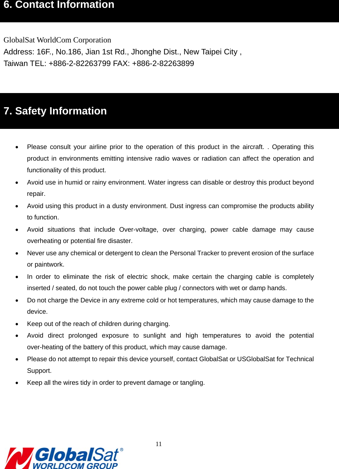                                                                               11  5B6. Contact Information  GlobalSat WorldCom Corporation Address: 16F., No.186, Jian 1st Rd., Jhonghe Dist., New Taipei City , Taiwan TEL: +886-2-82263799 FAX: +886-2-82263899   6B7. Safety Information    Please consult your airline prior to the operation of this product in the aircraft. . Operating this product in environments emitting intensive radio waves or radiation can affect the operation and functionality of this product.     Avoid use in humid or rainy environment. Water ingress can disable or destroy this product beyond repair.   Avoid using this product in a dusty environment. Dust ingress can compromise the products ability to function.   Avoid situations that include Over-voltage, over charging, power cable damage may cause overheating or potential fire disaster.           Never use any chemical or detergent to clean the Personal Tracker to prevent erosion of the surface or paintwork.     In order to eliminate the risk of electric shock, make certain the charging cable is completely inserted / seated, do not touch the power cable plug / connectors with wet or damp hands.     Do not charge the Device in any extreme cold or hot temperatures, which may cause damage to the device.   Keep out of the reach of children during charging.     Avoid direct prolonged exposure to sunlight and high temperatures to avoid the potential over-heating of the battery of this product, which may cause damage.       Please do not attempt to repair this device yourself, contact GlobalSat or USGlobalSat for Technical Support.   Keep all the wires tidy in order to prevent damage or tangling.      