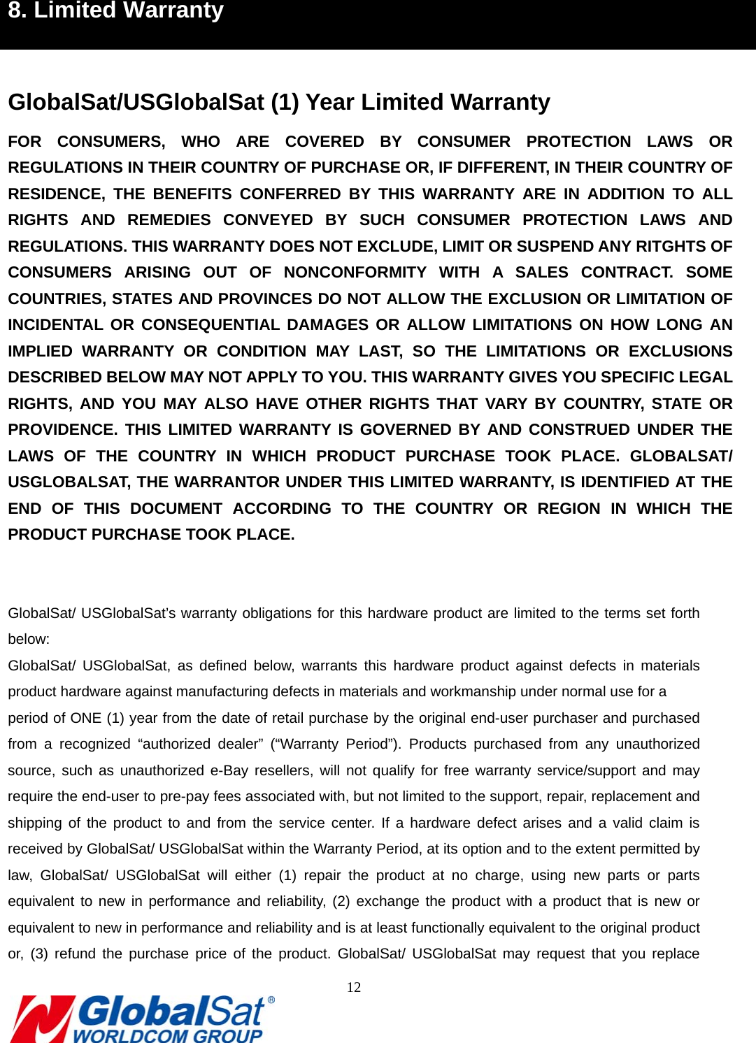                                                                               12  7B8. Limited Warranty  GlobalSat/USGlobalSat (1) Year Limited Warranty FOR CONSUMERS, WHO ARE COVERED BY CONSUMER PROTECTION LAWS OR REGULATIONS IN THEIR COUNTRY OF PURCHASE OR, IF DIFFERENT, IN THEIR COUNTRY OF RESIDENCE, THE BENEFITS CONFERRED BY THIS WARRANTY ARE IN ADDITION TO ALL RIGHTS AND REMEDIES CONVEYED BY SUCH CONSUMER PROTECTION LAWS AND REGULATIONS. THIS WARRANTY DOES NOT EXCLUDE, LIMIT OR SUSPEND ANY RITGHTS OF CONSUMERS ARISING OUT OF NONCONFORMITY WITH A SALES CONTRACT. SOME COUNTRIES, STATES AND PROVINCES DO NOT ALLOW THE EXCLUSION OR LIMITATION OF INCIDENTAL OR CONSEQUENTIAL DAMAGES OR ALLOW LIMITATIONS ON HOW LONG AN IMPLIED WARRANTY OR CONDITION MAY LAST, SO THE LIMITATIONS OR EXCLUSIONS DESCRIBED BELOW MAY NOT APPLY TO YOU. THIS WARRANTY GIVES YOU SPECIFIC LEGAL RIGHTS, AND YOU MAY ALSO HAVE OTHER RIGHTS THAT VARY BY COUNTRY, STATE OR PROVIDENCE. THIS LIMITED WARRANTY IS GOVERNED BY AND CONSTRUED UNDER THE LAWS OF THE COUNTRY IN WHICH PRODUCT PURCHASE TOOK PLACE. GLOBALSAT/ USGLOBALSAT, THE WARRANTOR UNDER THIS LIMITED WARRANTY, IS IDENTIFIED AT THE END OF THIS DOCUMENT ACCORDING TO THE COUNTRY OR REGION IN WHICH THE PRODUCT PURCHASE TOOK PLACE.   GlobalSat/ USGlobalSat’s warranty obligations for this hardware product are limited to the terms set forth below: GlobalSat/ USGlobalSat, as defined below, warrants this hardware product against defects in materials product hardware against manufacturing defects in materials and workmanship under normal use for a   period of ONE (1) year from the date of retail purchase by the original end-user purchaser and purchased from a recognized “authorized dealer” (“Warranty Period”). Products purchased from any unauthorized source, such as unauthorized e-Bay resellers, will not qualify for free warranty service/support and may require the end-user to pre-pay fees associated with, but not limited to the support, repair, replacement and shipping of the product to and from the service center. If a hardware defect arises and a valid claim is received by GlobalSat/ USGlobalSat within the Warranty Period, at its option and to the extent permitted by law, GlobalSat/ USGlobalSat will either (1) repair the product at no charge, using new parts or parts equivalent to new in performance and reliability, (2) exchange the product with a product that is new or equivalent to new in performance and reliability and is at least functionally equivalent to the original product or, (3) refund the purchase price of the product. GlobalSat/ USGlobalSat may request that you replace 