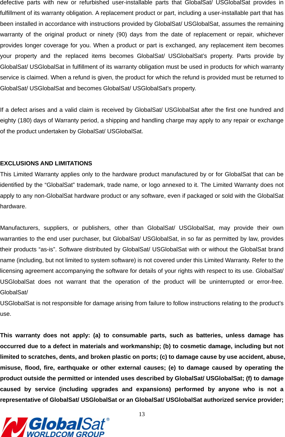                                                                               13  defective parts with new or refurbished user-installable parts that GlobalSat/ USGlobalSat provides in fulfillment of its warranty obligation. A replacement product or part, including a user-installable part that has been installed in accordance with instructions provided by GlobalSat/ USGlobalSat, assumes the remaining warranty of the original product or ninety (90) days from the date of replacement or repair, whichever provides longer coverage for you. When a product or part is exchanged, any replacement item becomes your property and the replaced items becomes GlobalSat/ USGlobalSat’s property. Parts provide by GlobalSat/ USGlobalSat in fulfillment of its warranty obligation must be used in products for which warranty service is claimed. When a refund is given, the product for which the refund is provided must be returned to GlobalSat/ USGlobalSat and becomes GlobalSat/ USGlobalSat’s property.  If a defect arises and a valid claim is received by GlobalSat/ USGlobalSat after the first one hundred and eighty (180) days of Warranty period, a shipping and handling charge may apply to any repair or exchange of the product undertaken by GlobalSat/ USGlobalSat.     EXCLUSIONS AND LIMITATIONS This Limited Warranty applies only to the hardware product manufactured by or for GlobalSat that can be identified by the “GlobalSat” trademark, trade name, or logo annexed to it. The Limited Warranty does not apply to any non-GlobalSat hardware product or any software, even if packaged or sold with the GlobalSat hardware.   Manufacturers, suppliers, or publishers, other than GlobalSat/ USGlobalSat, may provide their own warranties to the end user purchaser, but GlobalSat/ USGlobalSat, in so far as permitted by law, provides their products “as-is”. Software distributed by GlobalSat/ USGlobalSat with or without the GlobalSat brand name (including, but not limited to system software) is not covered under this Limited Warranty. Refer to the   licensing agreement accompanying the software for details of your rights with respect to its use. GlobalSat/ USGlobalSat does not warrant that the operation of the product will be uninterrupted or error-free. GlobalSat/  USGlobalSat is not responsible for damage arising from failure to follow instructions relating to the product’s use.  This warranty does not apply: (a) to consumable parts, such as batteries, unless damage has occurred due to a defect in materials and workmanship; (b) to cosmetic damage, including but not limited to scratches, dents, and broken plastic on ports; (c) to damage cause by use accident, abuse, misuse, flood, fire, earthquake or other external causes; (e) to damage caused by operating the product outside the permitted or intended uses described by GlobalSat/ USGlobalSat; (f) to damage caused by service (including upgrades and expansions) performed by anyone who is not a representative of GlobalSat/ USGlobalSat or an GlobalSat/ USGlobalSat authorized service provider; 