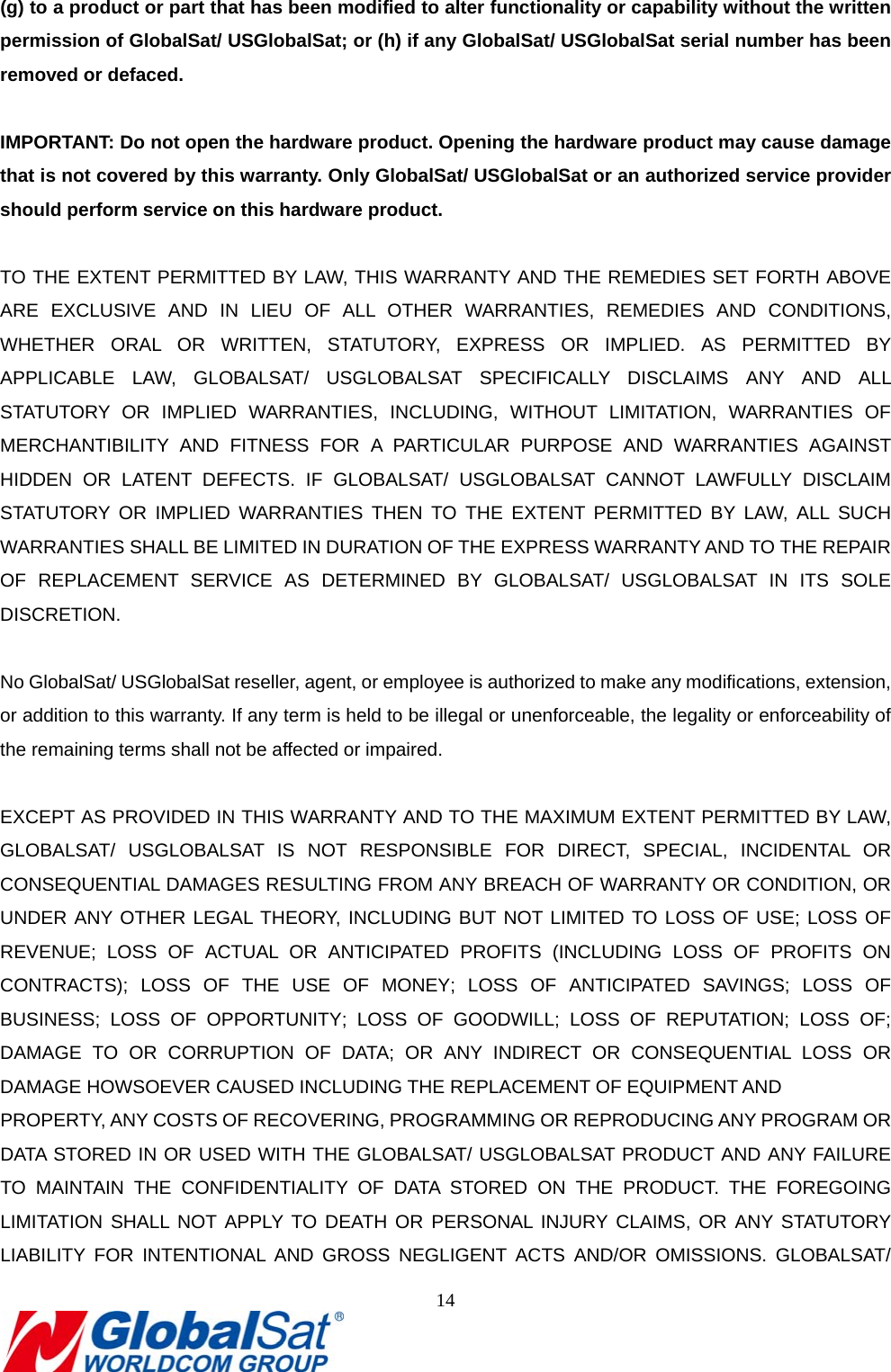                                                                               14  (g) to a product or part that has been modified to alter functionality or capability without the written permission of GlobalSat/ USGlobalSat; or (h) if any GlobalSat/ USGlobalSat serial number has been removed or defaced.  IMPORTANT: Do not open the hardware product. Opening the hardware product may cause damage that is not covered by this warranty. Only GlobalSat/ USGlobalSat or an authorized service provider should perform service on this hardware product.  TO THE EXTENT PERMITTED BY LAW, THIS WARRANTY AND THE REMEDIES SET FORTH ABOVE ARE EXCLUSIVE AND IN LIEU OF ALL OTHER WARRANTIES, REMEDIES AND CONDITIONS, WHETHER ORAL OR WRITTEN, STATUTORY, EXPRESS OR IMPLIED. AS PERMITTED BY APPLICABLE LAW, GLOBALSAT/ USGLOBALSAT SPECIFICALLY DISCLAIMS ANY AND ALL STATUTORY OR IMPLIED WARRANTIES, INCLUDING, WITHOUT LIMITATION, WARRANTIES OF MERCHANTIBILITY AND FITNESS FOR A PARTICULAR PURPOSE AND WARRANTIES AGAINST HIDDEN OR LATENT DEFECTS. IF GLOBALSAT/ USGLOBALSAT CANNOT LAWFULLY DISCLAIM STATUTORY OR IMPLIED WARRANTIES THEN TO THE EXTENT PERMITTED BY LAW, ALL SUCH WARRANTIES SHALL BE LIMITED IN DURATION OF THE EXPRESS WARRANTY AND TO THE REPAIR OF REPLACEMENT SERVICE AS DETERMINED BY GLOBALSAT/ USGLOBALSAT IN ITS SOLE DISCRETION.   No GlobalSat/ USGlobalSat reseller, agent, or employee is authorized to make any modifications, extension, or addition to this warranty. If any term is held to be illegal or unenforceable, the legality or enforceability of the remaining terms shall not be affected or impaired.  EXCEPT AS PROVIDED IN THIS WARRANTY AND TO THE MAXIMUM EXTENT PERMITTED BY LAW, GLOBALSAT/ USGLOBALSAT IS NOT RESPONSIBLE FOR DIRECT, SPECIAL, INCIDENTAL OR CONSEQUENTIAL DAMAGES RESULTING FROM ANY BREACH OF WARRANTY OR CONDITION, OR UNDER ANY OTHER LEGAL THEORY, INCLUDING BUT NOT LIMITED TO LOSS OF USE; LOSS OF REVENUE; LOSS OF ACTUAL OR ANTICIPATED PROFITS (INCLUDING LOSS OF PROFITS ON CONTRACTS); LOSS OF THE USE OF MONEY; LOSS OF ANTICIPATED SAVINGS; LOSS OF BUSINESS; LOSS OF OPPORTUNITY; LOSS OF GOODWILL; LOSS OF REPUTATION; LOSS OF; DAMAGE TO OR CORRUPTION OF DATA; OR ANY INDIRECT OR CONSEQUENTIAL LOSS OR DAMAGE HOWSOEVER CAUSED INCLUDING THE REPLACEMENT OF EQUIPMENT AND   PROPERTY, ANY COSTS OF RECOVERING, PROGRAMMING OR REPRODUCING ANY PROGRAM OR DATA STORED IN OR USED WITH THE GLOBALSAT/ USGLOBALSAT PRODUCT AND ANY FAILURE TO MAINTAIN THE CONFIDENTIALITY OF DATA STORED ON THE PRODUCT. THE FOREGOING LIMITATION SHALL NOT APPLY TO DEATH OR PERSONAL INJURY CLAIMS, OR ANY STATUTORY LIABILITY FOR INTENTIONAL AND GROSS NEGLIGENT ACTS AND/OR OMISSIONS. GLOBALSAT/ 