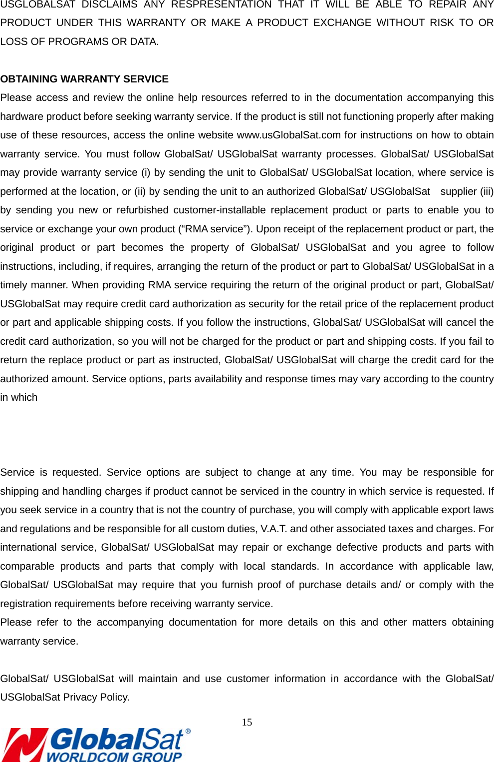                                                                               15  USGLOBALSAT DISCLAIMS ANY RESPRESENTATION THAT IT WILL BE ABLE TO REPAIR ANY PRODUCT UNDER THIS WARRANTY OR MAKE A PRODUCT EXCHANGE WITHOUT RISK TO OR LOSS OF PROGRAMS OR DATA.  OBTAINING WARRANTY SERVICE Please access and review the online help resources referred to in the documentation accompanying this hardware product before seeking warranty service. If the product is still not functioning properly after making use of these resources, access the online website www.usGlobalSat.com for instructions on how to obtain warranty service. You must follow GlobalSat/ USGlobalSat warranty processes. GlobalSat/ USGlobalSat may provide warranty service (i) by sending the unit to GlobalSat/ USGlobalSat location, where service is performed at the location, or (ii) by sending the unit to an authorized GlobalSat/ USGlobalSat    supplier (iii) by sending you new or refurbished customer-installable replacement product or parts to enable you to service or exchange your own product (“RMA service”). Upon receipt of the replacement product or part, the original product or part becomes the property of GlobalSat/ USGlobalSat and you agree to follow instructions, including, if requires, arranging the return of the product or part to GlobalSat/ USGlobalSat in a timely manner. When providing RMA service requiring the return of the original product or part, GlobalSat/ USGlobalSat may require credit card authorization as security for the retail price of the replacement product or part and applicable shipping costs. If you follow the instructions, GlobalSat/ USGlobalSat will cancel the credit card authorization, so you will not be charged for the product or part and shipping costs. If you fail to return the replace product or part as instructed, GlobalSat/ USGlobalSat will charge the credit card for the authorized amount. Service options, parts availability and response times may vary according to the country in which      Service is requested. Service options are subject to change at any time. You may be responsible for shipping and handling charges if product cannot be serviced in the country in which service is requested. If you seek service in a country that is not the country of purchase, you will comply with applicable export laws and regulations and be responsible for all custom duties, V.A.T. and other associated taxes and charges. For international service, GlobalSat/ USGlobalSat may repair or exchange defective products and parts with comparable products and parts that comply with local standards. In accordance with applicable law, GlobalSat/ USGlobalSat may require that you furnish proof of purchase details and/ or comply with the registration requirements before receiving warranty service.   Please refer to the accompanying documentation for more details on this and other matters obtaining warranty service.    GlobalSat/ USGlobalSat will maintain and use customer information in accordance with the GlobalSat/ USGlobalSat Privacy Policy.   