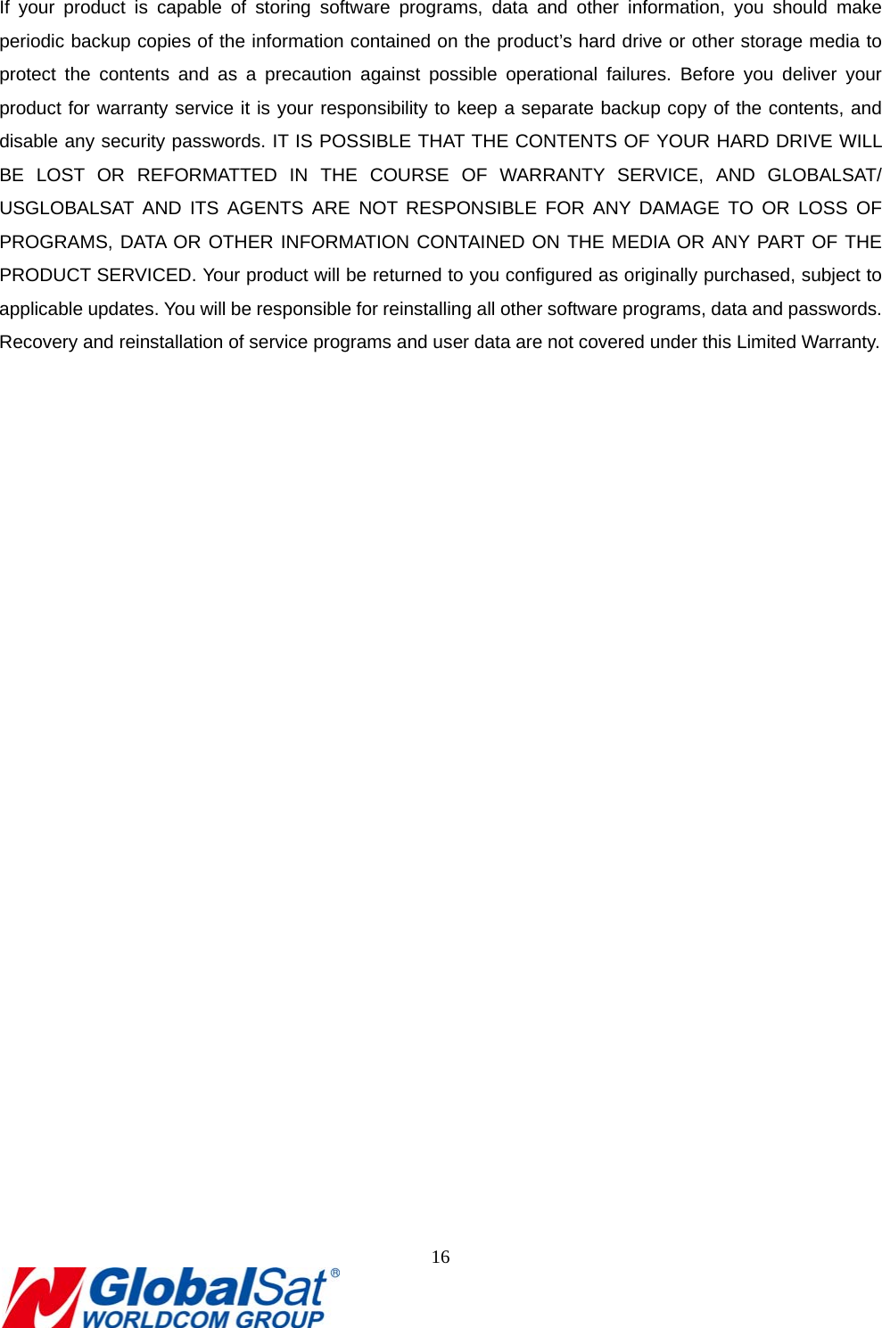                                                                               16   If your product is capable of storing software programs, data and other information, you should make periodic backup copies of the information contained on the product’s hard drive or other storage media to protect the contents and as a precaution against possible operational failures. Before you deliver your product for warranty service it is your responsibility to keep a separate backup copy of the contents, and disable any security passwords. IT IS POSSIBLE THAT THE CONTENTS OF YOUR HARD DRIVE WILL BE LOST OR REFORMATTED IN THE COURSE OF WARRANTY SERVICE, AND GLOBALSAT/ USGLOBALSAT AND ITS AGENTS ARE NOT RESPONSIBLE FOR ANY DAMAGE TO OR LOSS OF PROGRAMS, DATA OR OTHER INFORMATION CONTAINED ON THE MEDIA OR ANY PART OF THE PRODUCT SERVICED. Your product will be returned to you configured as originally purchased, subject to applicable updates. You will be responsible for reinstalling all other software programs, data and passwords. Recovery and reinstallation of service programs and user data are not covered under this Limited Warranty.     