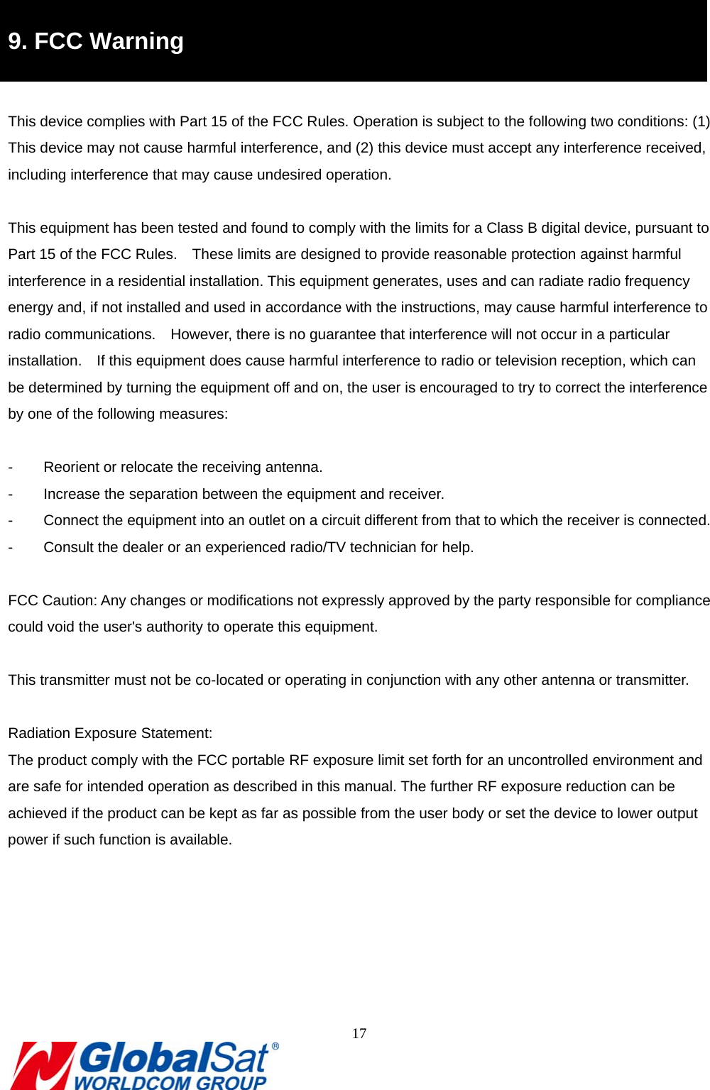                                                                               17  8B9. FCC Warning  This device complies with Part 15 of the FCC Rules. Operation is subject to the following two conditions: (1) This device may not cause harmful interference, and (2) this device must accept any interference received, including interference that may cause undesired operation.  This equipment has been tested and found to comply with the limits for a Class B digital device, pursuant to Part 15 of the FCC Rules.    These limits are designed to provide reasonable protection against harmful interference in a residential installation. This equipment generates, uses and can radiate radio frequency energy and, if not installed and used in accordance with the instructions, may cause harmful interference to radio communications.  However, there is no guarantee that interference will not occur in a particular installation.    If this equipment does cause harmful interference to radio or television reception, which can be determined by turning the equipment off and on, the user is encouraged to try to correct the interference by one of the following measures:  -  Reorient or relocate the receiving antenna. -  Increase the separation between the equipment and receiver. -  Connect the equipment into an outlet on a circuit different from that to which the receiver is connected. -  Consult the dealer or an experienced radio/TV technician for help.  FCC Caution: Any changes or modifications not expressly approved by the party responsible for compliance could void the user&apos;s authority to operate this equipment.  This transmitter must not be co-located or operating in conjunction with any other antenna or transmitter.  Radiation Exposure Statement: The product comply with the FCC portable RF exposure limit set forth for an uncontrolled environment and are safe for intended operation as described in this manual. The further RF exposure reduction can be achieved if the product can be kept as far as possible from the user body or set the device to lower output power if such function is available.    