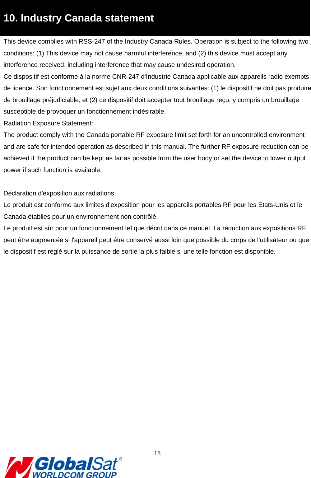                                                                               18  9B10. Industry Canada statement This device complies with RSS-247 of the Industry Canada Rules. Operation is subject to the following two conditions: (1) This device may not cause harmful interference, and (2) this device must accept any interference received, including interference that may cause undesired operation. Ce dispositif est conforme à la norme CNR-247 d&apos;Industrie Canada applicable aux appareils radio exempts de licence. Son fonctionnement est sujet aux deux conditions suivantes: (1) le dispositif ne doit pas produire de brouillage préjudiciable, et (2) ce dispositif doit accepter tout brouillage reçu, y compris un brouillage susceptible de provoquer un fonctionnement indésirable.   Radiation Exposure Statement: The product comply with the Canada portable RF exposure limit set forth for an uncontrolled environment and are safe for intended operation as described in this manual. The further RF exposure reduction can be achieved if the product can be kept as far as possible from the user body or set the device to lower output power if such function is available.  Déclaration d&apos;exposition aux radiations: Le produit est conforme aux limites d&apos;exposition pour les appareils portables RF pour les Etats-Unis et le Canada établies pour un environnement non contrôlé. Le produit est sûr pour un fonctionnement tel que décrit dans ce manuel. La réduction aux expositions RF peut être augmentée si l&apos;appareil peut être conservé aussi loin que possible du corps de l&apos;utilisateur ou que le dispositif est réglé sur la puissance de sortie la plus faible si une telle fonction est disponible.  