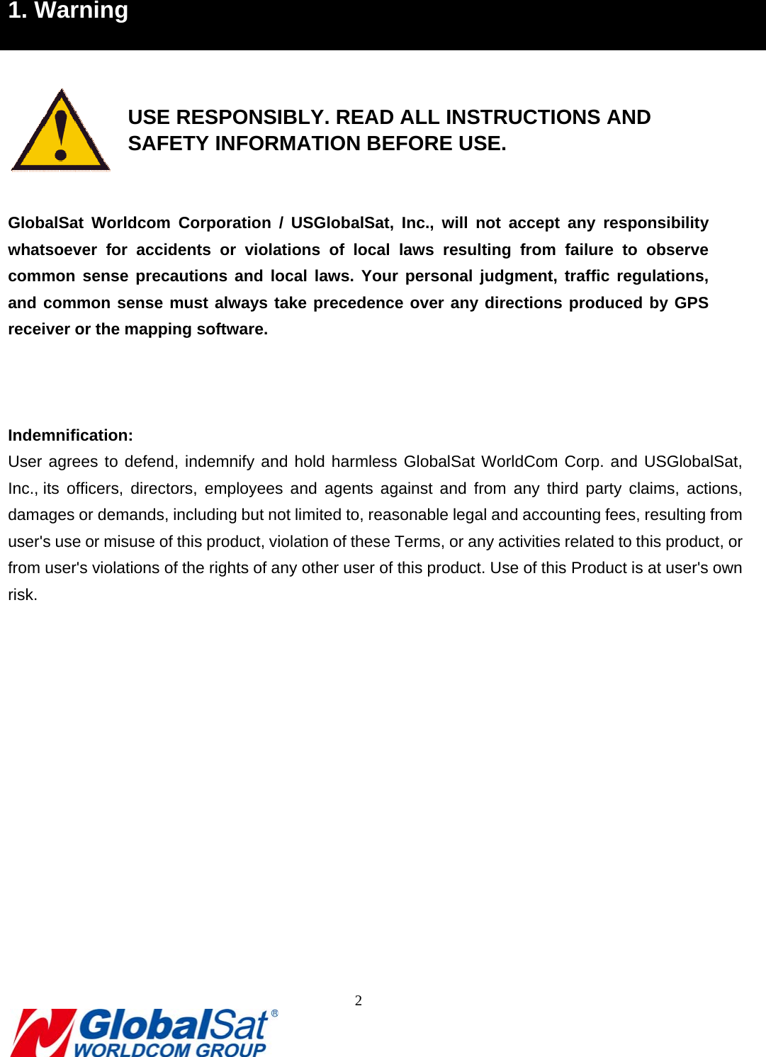                                                                               2  1. Warning    USE RESPONSIBLY. READ ALL INSTRUCTIONS AND     SAFETY INFORMATION BEFORE USE.  GlobalSat Worldcom Corporation / USGlobalSat, Inc., will not accept any responsibility whatsoever for accidents or violations of local laws resulting from failure to observe common sense precautions and local laws. Your personal judgment, traffic regulations, and common sense must always take precedence over any directions produced by GPS receiver or the mapping software.      Indemnification: User agrees to defend, indemnify and hold harmless GlobalSat WorldCom Corp. and USGlobalSat, Inc., its officers, directors, employees and agents against and from any third party claims, actions, damages or demands, including but not limited to, reasonable legal and accounting fees, resulting from user&apos;s use or misuse of this product, violation of these Terms, or any activities related to this product, or from user&apos;s violations of the rights of any other user of this product. Use of this Product is at user&apos;s own risk.              