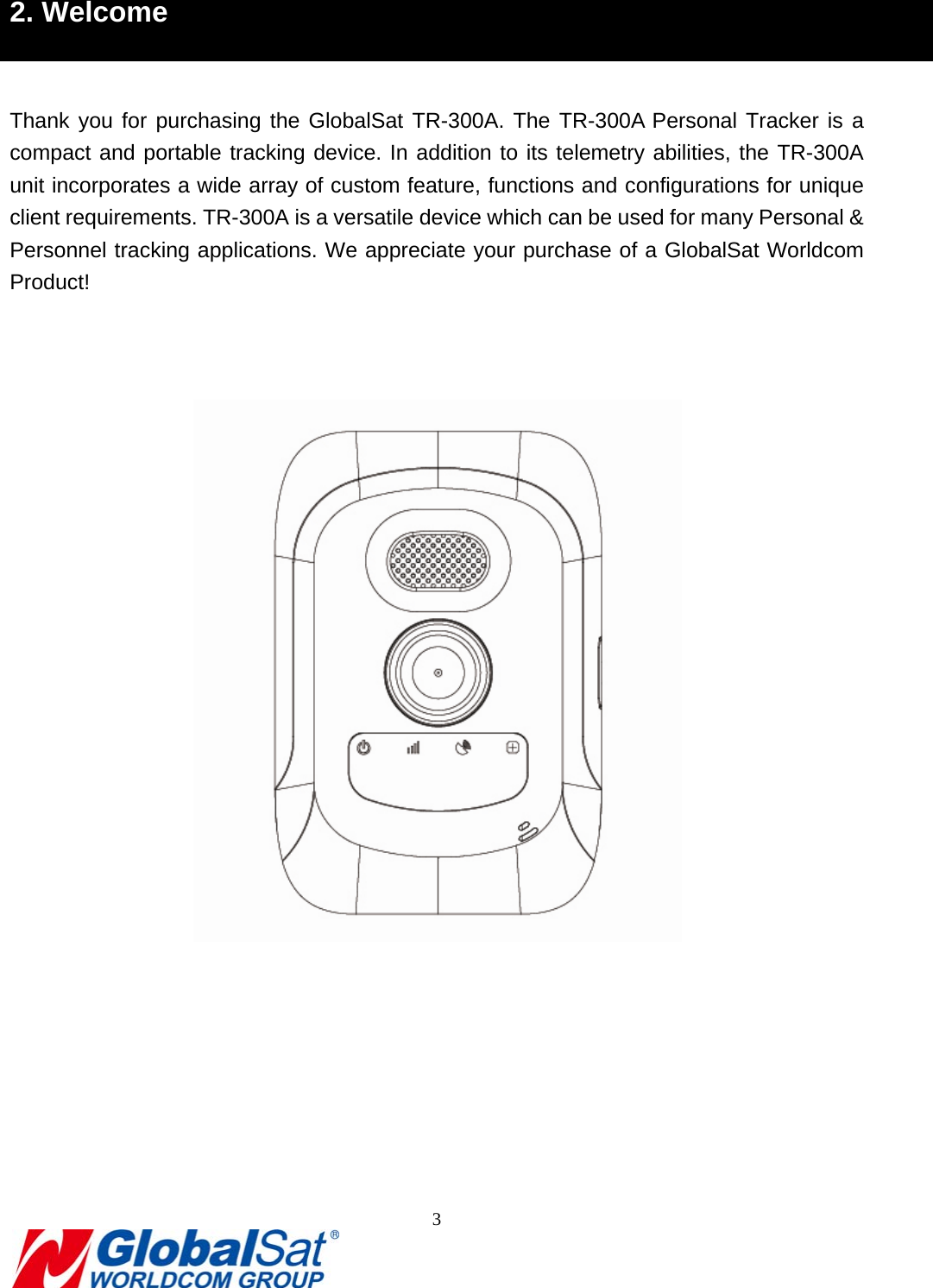                                                                               3  2. Welcome  Thank you for purchasing the GlobalSat TR-300A. The TR-300A Personal Tracker is a compact and portable tracking device. In addition to its telemetry abilities, the TR-300A unit incorporates a wide array of custom feature, functions and configurations for unique client requirements. TR-300A is a versatile device which can be used for many Personal &amp; Personnel tracking applications. We appreciate your purchase of a GlobalSat Worldcom Product!      