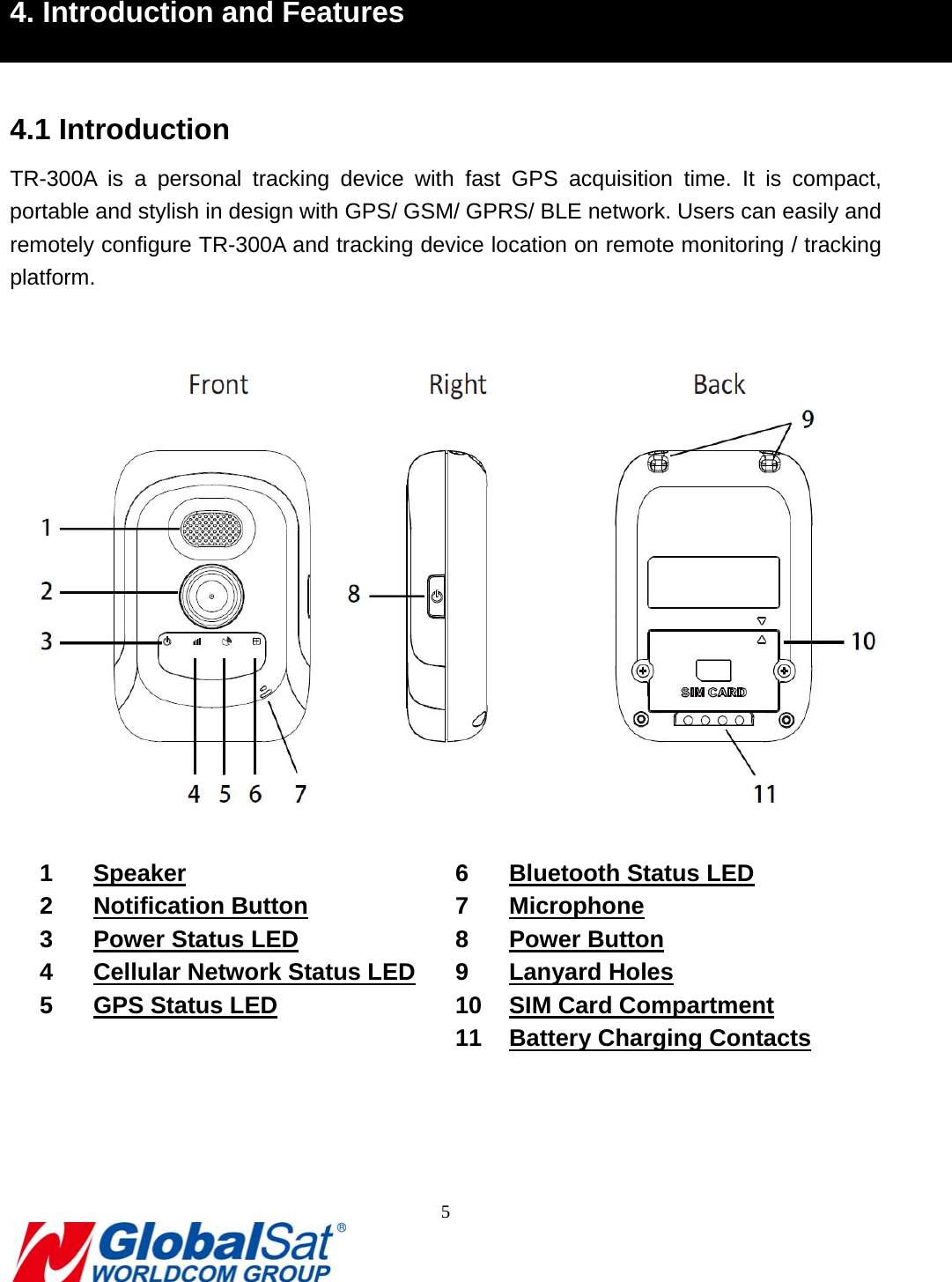                                                                               5   4. Introduction and Features  4.1 Introduction TR-300A is a personal tracking device with fast GPS acquisition time. It is compact, portable and stylish in design with GPS/ GSM/ GPRS/ BLE network. Users can easily and remotely configure TR-300A and tracking device location on remote monitoring / tracking platform.    1 Speaker 2 Notification Button 3  Power Status LED 4  Cellular Network Status LED 5  GPS Status LED 6  Bluetooth Status LED 7 Microphone 8 Power Button 9 Lanyard Holes 10 SIM Card Compartment 11  Battery Charging Contacts     