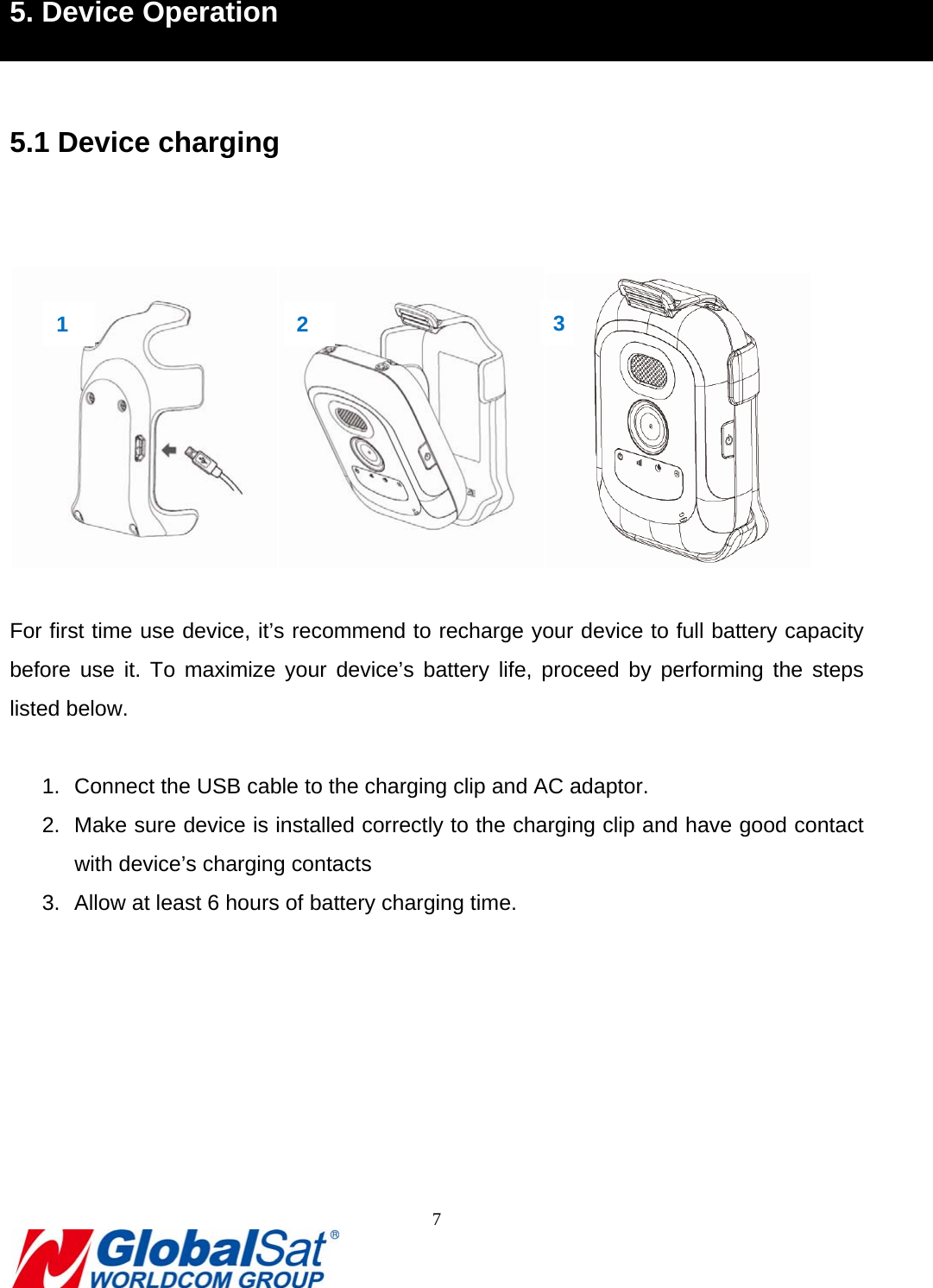                                                                               7  5. Device Operation  5.1 Device charging     For first time use device, it’s recommend to recharge your device to full battery capacity before use it. To maximize your device’s battery life, proceed by performing the steps listed below.  1.  Connect the USB cable to the charging clip and AC adaptor. 2.  Make sure device is installed correctly to the charging clip and have good contact with device’s charging contacts 3.  Allow at least 6 hours of battery charging time.      1  2  3