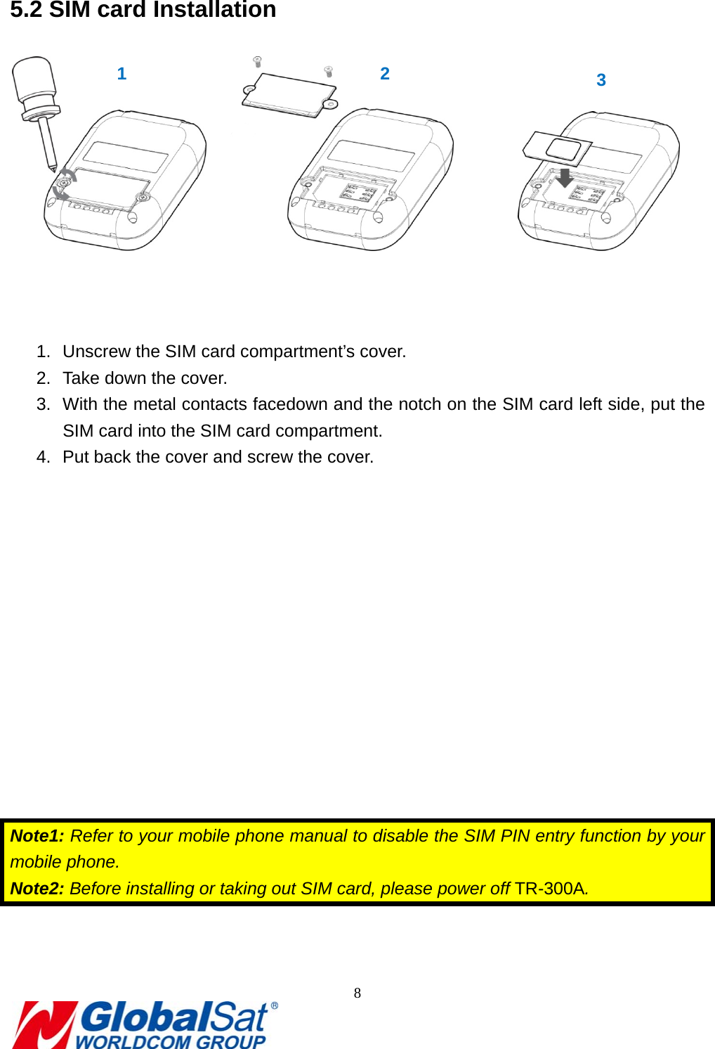                                                                               8  5.2 SIM card Installation                1.  Unscrew the SIM card compartment’s cover. 2.  Take down the cover. 3.  With the metal contacts facedown and the notch on the SIM card left side, put the SIM card into the SIM card compartment.   4.  Put back the cover and screw the cover.            Note1: Refer to your mobile phone manual to disable the SIM PIN entry function by your mobile phone. Note2: Before installing or taking out SIM card, please power off TR-300A.  1  2  3 