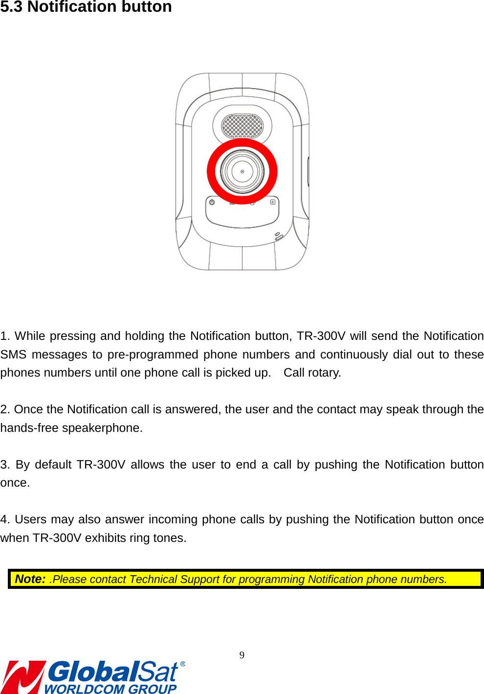                                                                                5.3 Notification button     1. While pressing and holding the Notification button, TR-300V will send the Notification SMS messages to pre-programmed phone numbers and continuously dial out to these phones numbers until one phone call is picked up.  Call rotary.  2. Once the Notification call is answered, the user and the contact may speak through the hands-free speakerphone.  3. By default TR-300V allows the user to end a call by pushing the Notification button once.  4. Users may also answer incoming phone calls by pushing the Notification button once when TR-300V exhibits ring tones.  Note: .Please contact Technical Support for programming Notification phone numbers.   9  