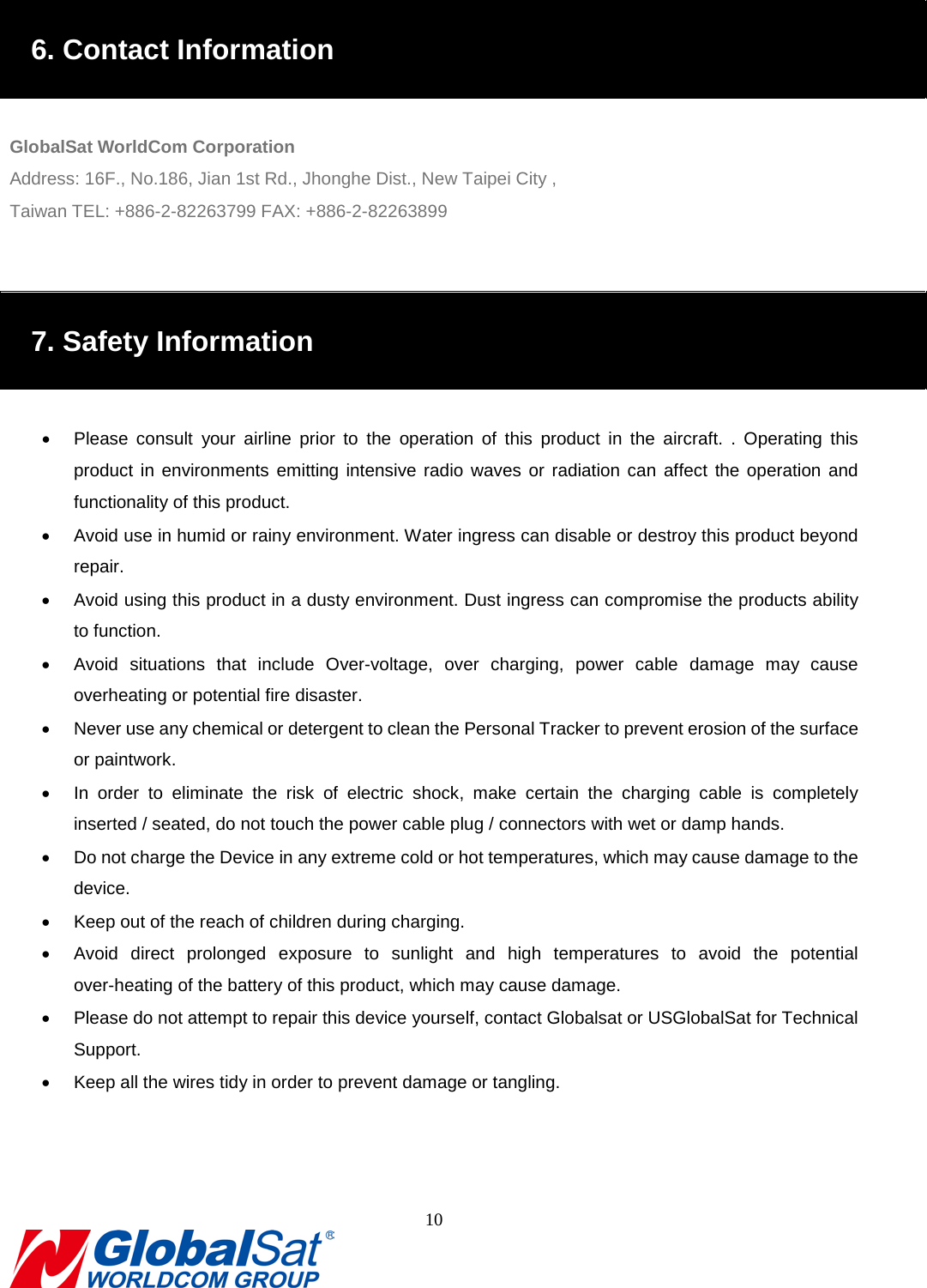                                                                               6. Contact Information  GlobalSat WorldCom Corporation Address: 16F., No.186, Jian 1st Rd., Jhonghe Dist., New Taipei City , Taiwan TEL: +886-2-82263799 FAX: +886-2-82263899   7. Safety Information  •  Please consult your airline prior to the operation of this product in the aircraft. . Operating this product in environments emitting intensive radio waves or radiation can affect  the operation and functionality of this product.   • Avoid use in humid or rainy environment. Water ingress can disable or destroy this product beyond repair. • Avoid using this product in a dusty environment. Dust ingress can compromise the products ability to function. • Avoid situations that include Over-voltage,  over charging, power cable damage may cause overheating or potential fire disaster.     • Never use any chemical or detergent to clean the Personal Tracker to prevent erosion of the surface or paintwork.   • In order to eliminate the risk of electric shock, make certain the charging cable is completely inserted / seated, do not touch the power cable plug / connectors with wet or damp hands.   • Do not charge the Device in any extreme cold or hot temperatures, which may cause damage to the device. • Keep out of the reach of children during charging.   • Avoid direct prolonged exposure to sunlight and high temperatures  to avoid the potential over-heating of the battery of this product, which may cause damage.   • Please do not attempt to repair this device yourself, contact Globalsat or USGlobalSat for Technical Support. • Keep all the wires tidy in order to prevent damage or tangling.      10  