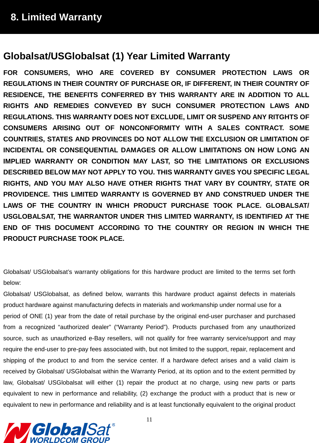                                                                               8. Limited Warranty  Globalsat/USGlobalsat (1) Year Limited Warranty FOR CONSUMERS, WHO ARE COVERED BY CONSUMER PROTECTION LAWS OR REGULATIONS IN THEIR COUNTRY OF PURCHASE OR, IF DIFFERENT, IN THEIR COUNTRY OF RESIDENCE, THE BENEFITS CONFERRED BY THIS WARRANTY ARE IN ADDITION TO ALL RIGHTS AND REMEDIES CONVEYED BY SUCH CONSUMER PROTECTION LAWS AND REGULATIONS. THIS WARRANTY DOES NOT EXCLUDE, LIMIT OR SUSPEND ANY RITGHTS OF CONSUMERS ARISING OUT OF NONCONFORMITY WITH A SALES CONTRACT. SOME COUNTRIES, STATES AND PROVINCES DO NOT ALLOW THE EXCLUSION OR LIMITATION OF INCIDENTAL OR CONSEQUENTIAL DAMAGES OR ALLOW LIMITATIONS ON HOW LONG AN IMPLIED WARRANTY OR CONDITION MAY LAST, SO THE LIMITATIONS OR EXCLUSIONS DESCRIBED BELOW MAY NOT APPLY TO YOU. THIS WARRANTY GIVES YOU SPECIFIC LEGAL RIGHTS, AND YOU MAY ALSO HAVE OTHER RIGHTS THAT VARY BY COUNTRY, STATE OR PROVIDENCE. THIS LIMITED WARRANTY IS GOVERNED BY AND CONSTRUED UNDER THE LAWS OF THE COUNTRY IN WHICH PRODUCT PURCHASE TOOK PLACE. GLOBALSAT/ USGLOBALSAT, THE WARRANTOR UNDER THIS LIMITED WARRANTY, IS IDENTIFIED AT THE END OF THIS DOCUMENT ACCORDING TO THE COUNTRY OR REGION IN WHICH THE PRODUCT PURCHASE TOOK PLACE.   Globalsat/ USGlobalsat’s warranty obligations for this hardware product are limited to the terms set forth below: Globalsat/ USGlobalsat, as defined below, warrants  this hardware product against defects in materials product hardware against manufacturing defects in materials and workmanship under normal use for a   period of ONE (1) year from the date of retail purchase by the original end-user purchaser and purchased from a recognized “authorized dealer” (“Warranty Period”). Products purchased from any unauthorized source, such as unauthorized e-Bay resellers, will not qualify for free warranty service/support and may require the end-user to pre-pay fees associated with, but not limited to the support, repair, replacement and shipping of the product to and from the service center. If a hardware defect arises and a valid claim is received by Globalsat/ USGlobalsat within the Warranty Period, at its option and to the extent permitted by law, Globalsat/ USGlobalsat will either (1) repair the product at no charge, using new parts or parts equivalent to new in performance and reliability, (2) exchange the product with a product that is new or equivalent to new in performance and reliability and is at least functionally equivalent to the original product 11  