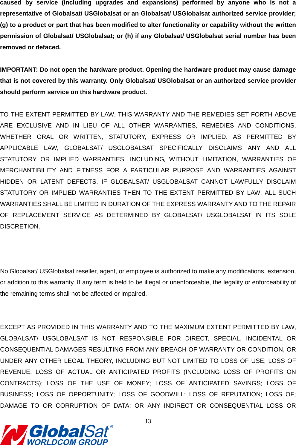                                                                               caused by service (including upgrades and expansions) performed by anyone who is not a representative of Globalsat/ USGlobalsat or an Globalsat/ USGlobalsat authorized service provider; (g) to a product or part that has been modified to alter functionality or capability without the written permission of Globalsat/ USGlobalsat; or (h) if any Globalsat/ USGlobalsat serial number has been removed or defaced.  IMPORTANT: Do not open the hardware product. Opening the hardware product may cause damage that is not covered by this warranty. Only Globalsat/ USGlobalsat or an authorized service provider should perform service on this hardware product.  TO THE EXTENT PERMITTED BY LAW, THIS WARRANTY AND THE REMEDIES SET FORTH ABOVE ARE EXCLUSIVE AND IN LIEU OF ALL OTHER WARRANTIES, REMEDIES AND CONDITIONS, WHETHER ORAL OR WRITTEN, STATUTORY, EXPRESS OR IMPLIED. AS PERMITTED BY APPLICABLE LAW, GLOBALSAT/ USGLOBALSAT SPECIFICALLY DISCLAIMS ANY AND ALL STATUTORY OR IMPLIED WARRANTIES, INCLUDING, WITHOUT LIMITATION, WARRANTIES OF MERCHANTIBILITY AND FITNESS FOR A PARTICULAR PURPOSE AND WARRANTIES AGAINST HIDDEN OR LATENT DEFECTS. IF GLOBALSAT/ USGLOBALSAT CANNOT LAWFULLY DISCLAIM STATUTORY OR IMPLIED WARRANTIES THEN TO THE EXTENT PERMITTED BY LAW, ALL SUCH WARRANTIES SHALL BE LIMITED IN DURATION OF THE EXPRESS WARRANTY AND TO THE REPAIR OF REPLACEMENT SERVICE AS DETERMINED BY GLOBALSAT/ USGLOBALSAT IN ITS SOLE DISCRETION.   7. Limited Warranty (Continued) No Globalsat/ USGlobalsat reseller, agent, or employee is authorized to make any modifications, extension, or addition to this warranty. If any term is held to be illegal or unenforceable, the legality or enforceability of the remaining terms shall not be affected or impaired.   EXCEPT AS PROVIDED IN THIS WARRANTY AND TO THE MAXIMUM EXTENT PERMITTED BY LAW, GLOBALSAT/ USGLOBALSAT IS NOT RESPONSIBLE FOR DIRECT, SPECIAL, INCIDENTAL OR CONSEQUENTIAL DAMAGES RESULTING FROM ANY BREACH OF WARRANTY OR CONDITION, OR UNDER ANY OTHER LEGAL THEORY, INCLUDING BUT NOT LIMITED TO LOSS OF USE; LOSS OF REVENUE; LOSS OF ACTUAL OR ANTICIPATED PROFITS (INCLUDING LOSS OF PROFITS ON CONTRACTS); LOSS OF THE USE OF MONEY; LOSS OF ANTICIPATED SAVINGS; LOSS OF BUSINESS; LOSS OF OPPORTUNITY; LOSS OF GOODWILL; LOSS OF REPUTATION; LOSS OF; DAMAGE TO OR CORRUPTION OF DATA; OR ANY INDIRECT OR CONSEQUENTIAL LOSS OR 13  