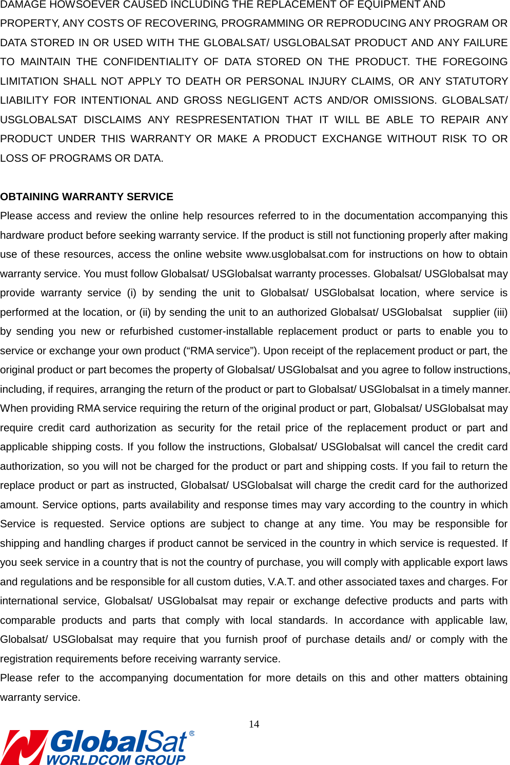                                                                               DAMAGE HOWSOEVER CAUSED INCLUDING THE REPLACEMENT OF EQUIPMENT AND   PROPERTY, ANY COSTS OF RECOVERING, PROGRAMMING OR REPRODUCING ANY PROGRAM OR DATA STORED IN OR USED WITH THE GLOBALSAT/ USGLOBALSAT PRODUCT AND ANY FAILURE TO MAINTAIN THE CONFIDENTIALITY OF DATA STORED ON THE PRODUCT. THE FOREGOING LIMITATION SHALL NOT APPLY TO DEATH OR PERSONAL INJURY CLAIMS, OR ANY STATUTORY LIABILITY FOR INTENTIONAL AND GROSS NEGLIGENT ACTS AND/OR OMISSIONS. GLOBALSAT/ USGLOBALSAT DISCLAIMS ANY RESPRESENTATION THAT IT WILL BE ABLE TO REPAIR ANY PRODUCT UNDER THIS WARRANTY OR MAKE A PRODUCT EXCHANGE WITHOUT RISK TO OR LOSS OF PROGRAMS OR DATA.  OBTAINING WARRANTY SERVICE Please access and review the online help resources referred to in the documentation accompanying this hardware product before seeking warranty service. If the product is still not functioning properly after making use of these resources, access the online website www.usglobalsat.com for instructions on how to obtain warranty service. You must follow Globalsat/ USGlobalsat warranty processes. Globalsat/ USGlobalsat may provide warranty service (i) by sending the unit to Globalsat/ USGlobalsat location, where service is performed at the location, or (ii) by sending the unit to an authorized Globalsat/ USGlobalsat    supplier (iii) by sending you new or refurbished customer-installable replacement product or parts to enable you to service or exchange your own product (“RMA service”). Upon receipt of the replacement product or part, the original product or part becomes the property of Globalsat/ USGlobalsat and you agree to follow instructions, including, if requires, arranging the return of the product or part to Globalsat/ USGlobalsat in a timely manner. When providing RMA service requiring the return of the original product or part, Globalsat/ USGlobalsat may require credit card authorization as security for the retail price of the replacement product or part and applicable shipping costs. If you follow the instructions, Globalsat/ USGlobalsat will cancel the credit card authorization, so you will not be charged for the product or part and shipping costs. If you fail to return the replace product or part as instructed, Globalsat/ USGlobalsat will charge the credit card for the authorized amount. Service options, parts availability and response times may vary according to the country in which Service is requested. Service options are subject to change at any time. You may be responsible for shipping and handling charges if product cannot be serviced in the country in which service is requested. If you seek service in a country that is not the country of purchase, you will comply with applicable export laws and regulations and be responsible for all custom duties, V.A.T. and other associated taxes and charges. For international service, Globalsat/ USGlobalsat may repair or exchange defective products and parts with comparable products and parts that comply with local standards. In accordance with applicable law, Globalsat/ USGlobalsat may require that you furnish proof of purchase details and/ or comply with the registration requirements before receiving warranty service.   Please refer to the accompanying documentation for more details on this and other matters obtaining warranty service.   14  