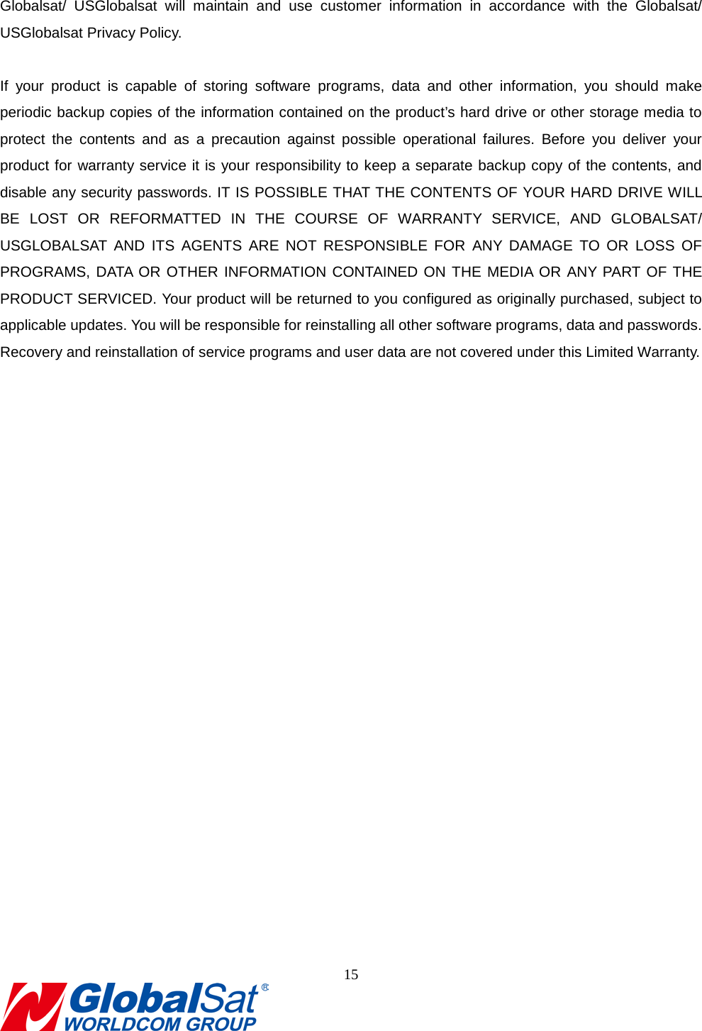                                                                                Globalsat/ USGlobalsat will maintain and use customer information in accordance with the Globalsat/ USGlobalsat Privacy Policy.    If your product is capable of storing software programs, data and other information, you should make periodic backup copies of the information contained on the product’s hard drive or other storage media to protect the contents and as a precaution against possible operational failures. Before you deliver your product for warranty service it is your responsibility to keep a separate backup copy of the contents, and disable any security passwords. IT IS POSSIBLE THAT THE CONTENTS OF YOUR HARD DRIVE WILL BE LOST OR REFORMATTED IN THE COURSE OF WARRANTY SERVICE, AND GLOBALSAT/ USGLOBALSAT AND ITS AGENTS ARE NOT RESPONSIBLE FOR ANY DAMAGE TO OR LOSS OF PROGRAMS, DATA OR OTHER INFORMATION CONTAINED ON THE MEDIA OR ANY PART OF THE PRODUCT SERVICED. Your product will be returned to you configured as originally purchased, subject to applicable updates. You will be responsible for reinstalling all other software programs, data and passwords. Recovery and reinstallation of service programs and user data are not covered under this Limited Warranty.   8. FCC Warning 15  