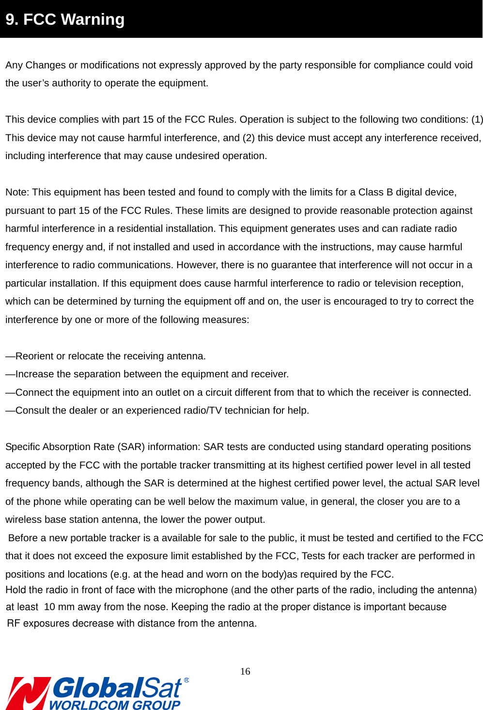                                                                                9. FCC Warning  Any Changes or modifications not expressly approved by the party responsible for compliance could void the user’s authority to operate the equipment.      This device complies with part 15 of the FCC Rules. Operation is subject to the following two conditions: (1) This device may not cause harmful interference, and (2) this device must accept any interference received, including interference that may cause undesired operation.       Note: This equipment has been tested and found to comply with the limits for a Class B digital device, pursuant to part 15 of the FCC Rules. These limits are designed to provide reasonable protection against harmful interference in a residential installation. This equipment generates uses and can radiate radio frequency energy and, if not installed and used in accordance with the instructions, may cause harmful interference to radio communications. However, there is no guarantee that interference will not occur in a particular installation. If this equipment does cause harmful interference to radio or television reception, which can be determined by turning the equipment off and on, the user is encouraged to try to correct the interference by one or more of the following measures:       —Reorient or relocate the receiving antenna.     —Increase the separation between the equipment and receiver.     —Connect the equipment into an outlet on a circuit different from that to which the receiver is connected.     —Consult the dealer or an experienced radio/TV technician for help.    Specific Absorption Rate (SAR) information: SAR tests are conducted using standard operating positions accepted by the FCC with the portable tracker transmitting at its highest certified power level in all tested frequency bands, although the SAR is determined at the highest certified power level, the actual SAR level of the phone while operating can be well below the maximum value, in general, the closer you are to a wireless base station antenna, the lower the power output.    Before a new portable tracker is a available for sale to the public, it must be tested and certified to the FCC that it does not exceed the exposure limit established by the FCC, Tests for each tracker are performed in positions and locations (e.g. at the head and worn on the body)as required by the FCC.       16  Hold the radio in front of face with the microphone (and the other parts of the radio, including the antenna)  at least  10 mm away from the nose. Keeping the radio at the proper distance is important because RF exposures decrease with distance from the antenna. 
