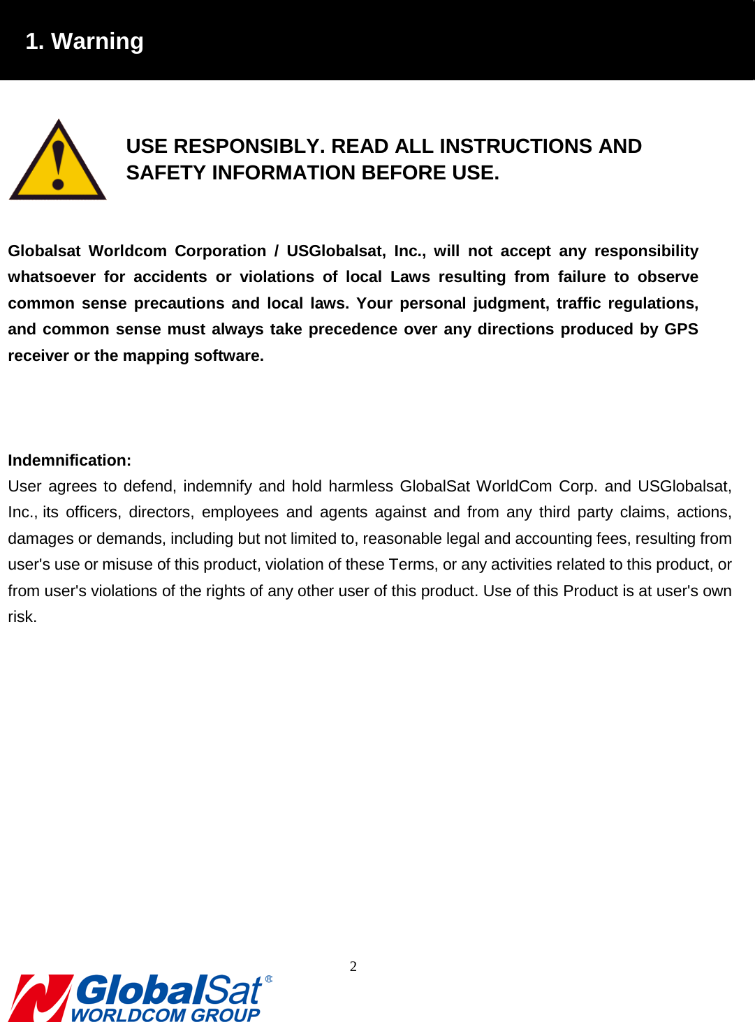                                                                                1. Warning    USE RESPONSIBLY. READ ALL INSTRUCTIONS AND     SAFETY INFORMATION BEFORE USE.  Globalsat Worldcom Corporation / USGlobalsat, Inc.,  will not accept any responsibility whatsoever for accidents or violations of local Laws resulting from failure to observe common sense precautions and local laws. Your personal judgment, traffic regulations, and common sense must always take precedence over any directions produced by GPS receiver or the mapping software.      Indemnification: User agrees to defend, indemnify and hold harmless GlobalSat WorldCom Corp. and USGlobalsat, Inc., its officers, directors, employees and agents against and from any third party claims, actions, damages or demands, including but not limited to, reasonable legal and accounting fees, resulting from user&apos;s use or misuse of this product, violation of these Terms, or any activities related to this product, or from user&apos;s violations of the rights of any other user of this product. Use of this Product is at user&apos;s own risk.             2  