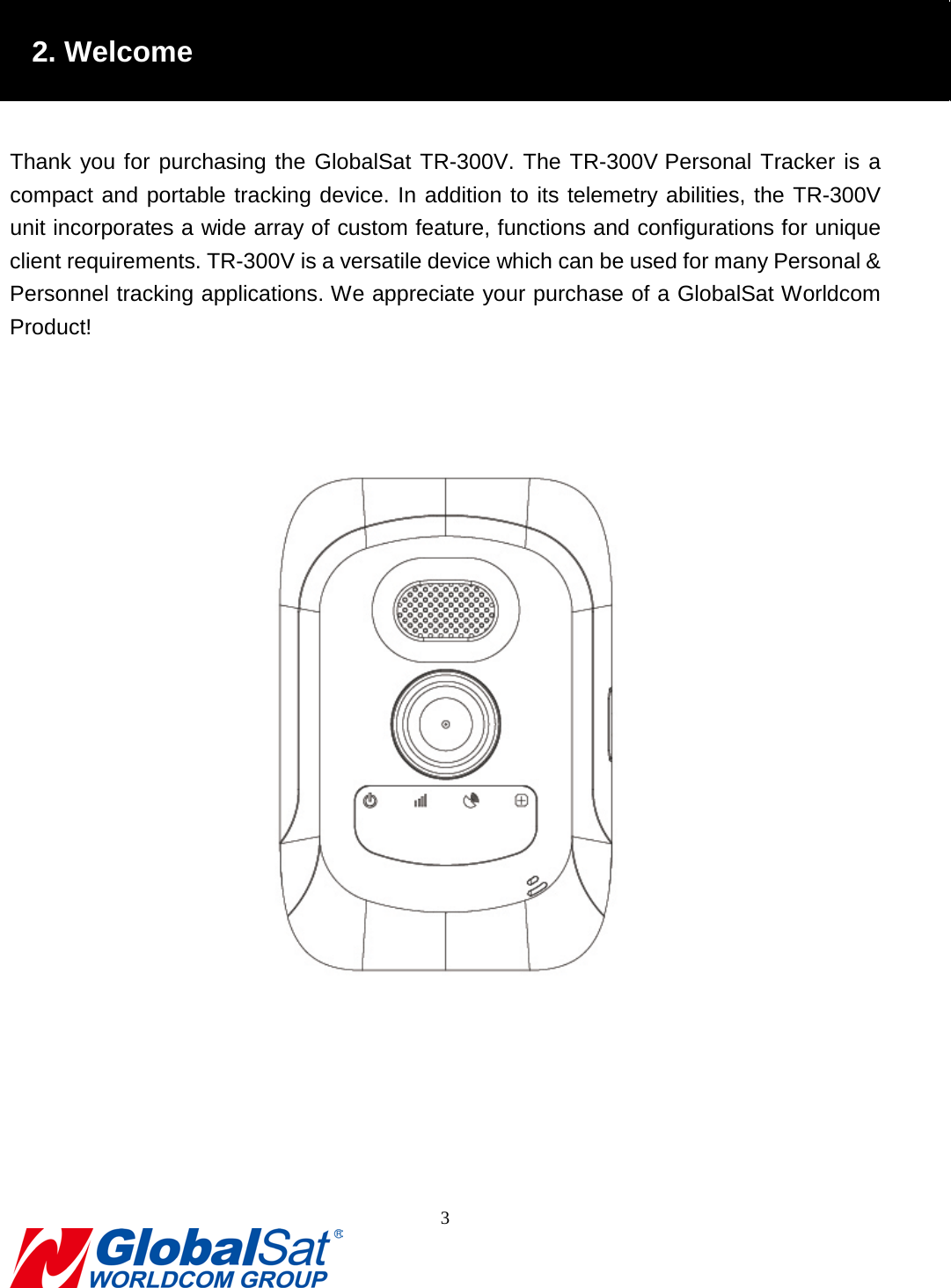                                                                                2. Welcome  Thank you for purchasing the GlobalSat TR-300V. The TR-300V Personal Tracker is a compact and portable tracking device. In addition to its telemetry abilities, the TR-300V unit incorporates a wide array of custom feature, functions and configurations for unique client requirements. TR-300V is a versatile device which can be used for many Personal &amp; Personnel tracking applications. We appreciate your purchase of a GlobalSat Worldcom Product!    3  