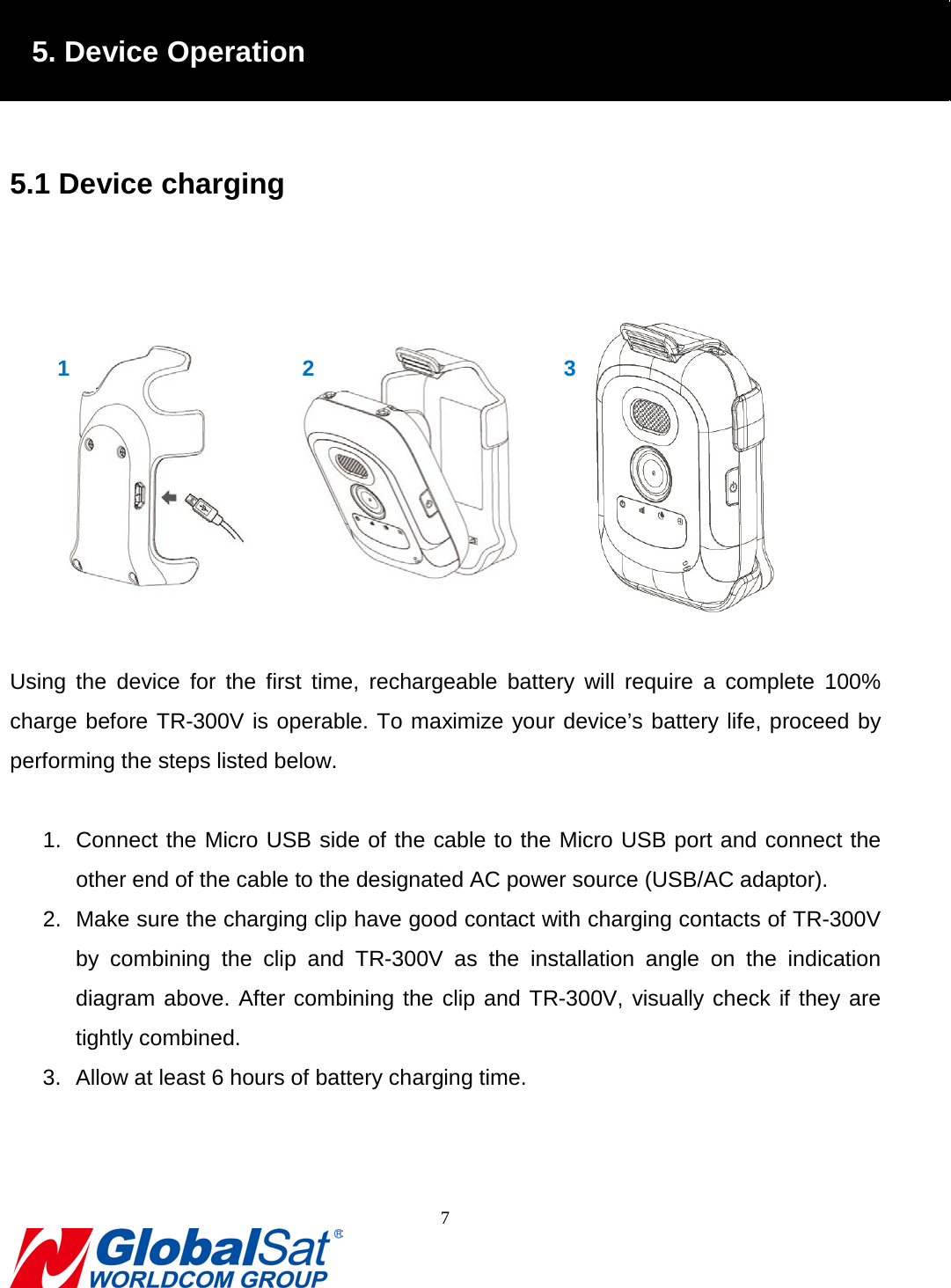                                                                                5. Device Operation  5.1 Device charging     Using the device for the first time, rechargeable battery will  require a complete 100% charge before TR-300V is operable. To maximize your device’s battery life, proceed by performing the steps listed below.  1. Connect the Micro USB side of the cable to the Micro USB port and connect the other end of the cable to the designated AC power source (USB/AC adaptor). 2. Make sure the charging clip have good contact with charging contacts of TR-300V by combining the clip and TR-300V  as the installation angle on the indication diagram above. After combining the clip and TR-300V, visually check if they are tightly combined. 3. Allow at least 6 hours of battery charging time.     1 2 3 7  