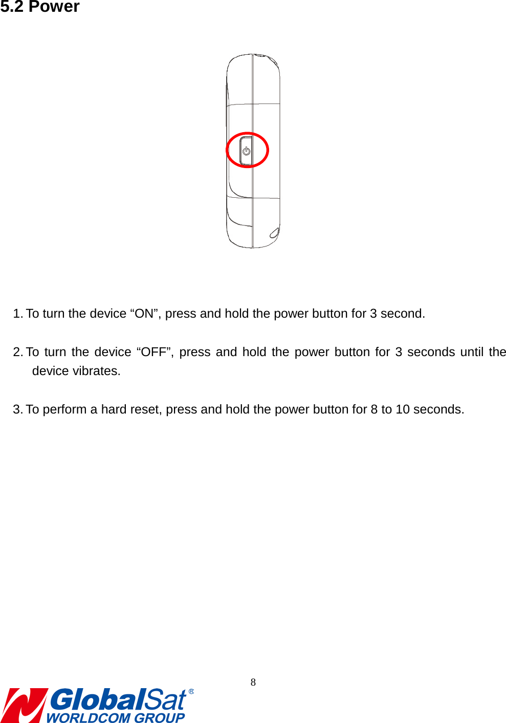                                                                                5.2 Power    1. To turn the device “ON”, press and hold the power button for 3 second.  2. To turn the device “OFF”, press and hold the power button for 3 seconds until the device vibrates.  3. To perform a hard reset, press and hold the power button for 8 to 10 seconds. 8  