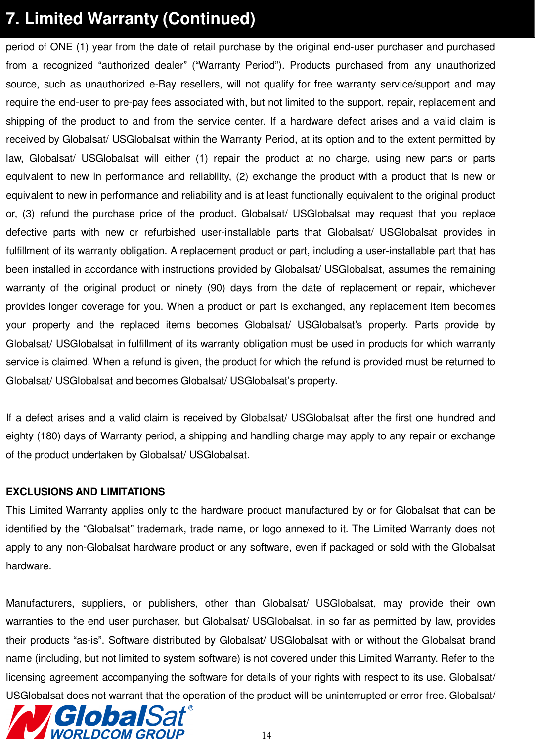                                                                                    14 7. Limited Warranty (Continued) period of ONE (1) year from the date of retail purchase by the original end-user purchaser and purchased from  a  recognized  “authorized  dealer”  (“Warranty  Period”).  Products  purchased  from  any  unauthorized source,  such  as unauthorized e-Bay  resellers, will  not  qualify for free  warranty service/support and  may require the end-user to pre-pay fees associated with, but not limited to the support, repair, replacement and shipping of the  product  to  and from the service center. If a hardware defect arises and a  valid claim is received by Globalsat/ USGlobalsat within the Warranty Period, at its option and to the extent permitted by law,  Globalsat/  USGlobalsat  will  either  (1)  repair  the  product  at  no  charge,  using  new  parts  or  parts equivalent  to  new  in  performance  and  reliability, (2) exchange the product with a  product that is new  or equivalent to new in performance and reliability and is at least functionally equivalent to the original product or,  (3)  refund  the  purchase  price  of  the  product.  Globalsat/  USGlobalsat  may  request  that  you  replace defective  parts  with  new  or  refurbished  user-installable  parts  that  Globalsat/  USGlobalsat  provides  in fulfillment of its warranty obligation. A replacement product or part, including a user-installable part that has been installed in accordance with instructions provided by Globalsat/ USGlobalsat, assumes the remaining warranty  of  the  original  product  or  ninety  (90)  days  from  the  date  of  replacement  or  repair,  whichever provides longer coverage for you. When a product or part is exchanged, any replacement item becomes your  property  and  the  replaced  items  becomes  Globalsat/  USGlobalsat’s  property.  Parts  provide  by Globalsat/ USGlobalsat in fulfillment of its warranty obligation must be used in products for which warranty service is claimed. When a refund is given, the product for which the refund is provided must be returned to Globalsat/ USGlobalsat and becomes Globalsat/ USGlobalsat’s property.  If a defect arises and a valid claim is received by Globalsat/ USGlobalsat after the first one hundred and eighty (180) days of Warranty period, a shipping and handling charge may apply to any repair or exchange of the product undertaken by Globalsat/ USGlobalsat.    EXCLUSIONS AND LIMITATIONS This Limited Warranty applies only to the hardware product manufactured by or for Globalsat that can be identified by the “Globalsat” trademark, trade name, or logo annexed to it. The Limited Warranty does not apply to any non-Globalsat hardware product or any software, even if packaged or sold with the Globalsat hardware.    Manufacturers,  suppliers,  or  publishers,  other  than  Globalsat/  USGlobalsat,  may  provide  their  own warranties to the end user purchaser, but Globalsat/ USGlobalsat, in so far as permitted by law, provides their products “as-is”. Software distributed by Globalsat/ USGlobalsat with or without the Globalsat brand name (including, but not limited to system software) is not covered under this Limited Warranty. Refer to the   licensing agreement accompanying the software for details of your rights with respect to its use. Globalsat/ USGlobalsat does not warrant that the operation of the product will be uninterrupted or error-free. Globalsat/   