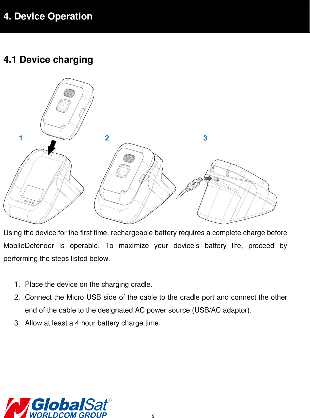                                                                                     8  4. Device Operation  4.1 Device charging  Using the device for the first time, rechargeable battery requires a complete charge before MobileDefender  is  operable.  To  maximize  your  device’s  battery  life,  proceed  by performing the steps listed below.  1.  Place the device on the charging cradle.   2.  Connect the Micro USB side of the cable to the cradle port and connect the other end of the cable to the designated AC power source (USB/AC adaptor). 3.  Allow at least a 4 hour battery charge time.       1  2  3 