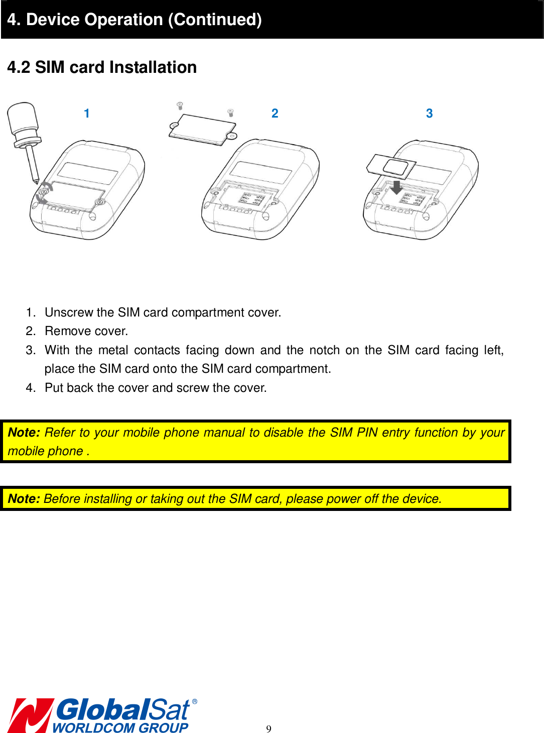                                                                                     9  4. Device Operation (Continued) 4.2 SIM card Installation                1.  Unscrew the SIM card compartment cover. 2.  Remove cover. 3.  With the  metal  contacts  facing  down  and  the notch on the  SIM card  facing  left, place the SIM card onto the SIM card compartment.   4.  Put back the cover and screw the cover.  Note: Refer to your mobile phone manual to disable the SIM PIN entry function by your mobile phone .  Note: Before installing or taking out the SIM card, please power off the device.  1  2  3 