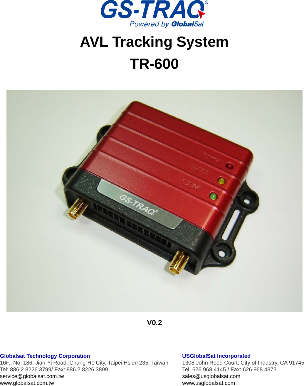   AVL Tracking System TR-600   V0.2    Globalsat Technology Corporation 16F., No. 186, Jian-Yi Road, Chung-Ho City, Taipei Hsien 235, Taiwan Tel: 886.2.8226.3799/ Fax: 886.2.8226.3899 service@globalsat.com.tw www.globalsat.com.tw   USGlobalSat Incorporated 1308 John Reed Court, City of Industry, CA 91745 Tel: 626.968.4145 / Fax: 626.968.4373 sales@usglobalsat.com www.usglobalsat.com  