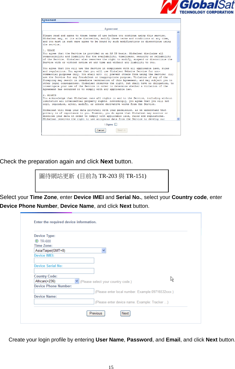   15   Check the preparation again and click Next button.    Select your Time Zone, enter Device IMEI and Serial No., select your Country code, enter Device Phone Number, Device Name, and click Next button.   Create your login profile by entering User Name, Password, and Email, and click Next button.    圖待網站更新 (目前為 TR-203 與TR-151) 