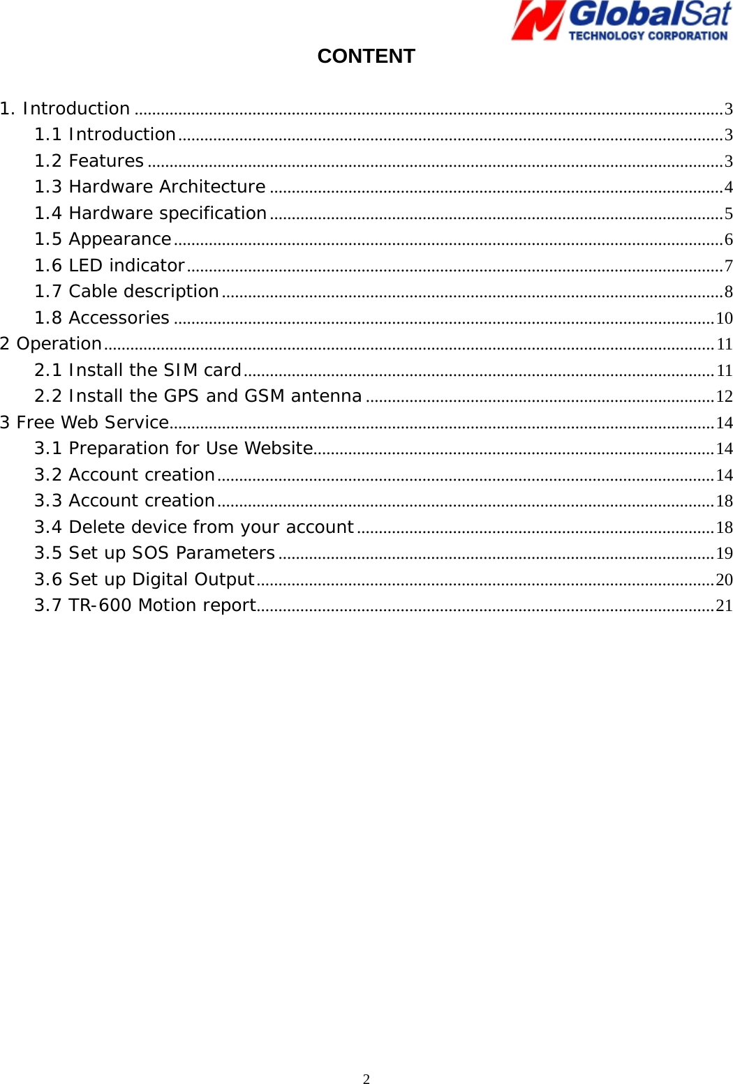   2CONTENT  1. Introduction .......................................................................................................................................3 1.1 Introduction.............................................................................................................................3 1.2 Features....................................................................................................................................3 1.3 Hardware Architecture ........................................................................................................4 1.4 Hardware specification........................................................................................................5 1.5 Appearance..............................................................................................................................6 1.6 LED indicator...........................................................................................................................7 1.7 Cable description...................................................................................................................8 1.8 Accessories ............................................................................................................................10 2 Operation............................................................................................................................................11 2.1 Install the SIM card............................................................................................................11 2.2 Install the GPS and GSM antenna................................................................................12 3 Free Web Service.............................................................................................................................14 3.1 Preparation for Use Website............................................................................................14 3.2 Account creation..................................................................................................................14 3.3 Account creation..................................................................................................................18 3.4 Delete device from your account..................................................................................18 3.5 Set up SOS Parameters....................................................................................................19 3.6 Set up Digital Output.........................................................................................................20 3.7 TR-600 Motion report.........................................................................................................21  