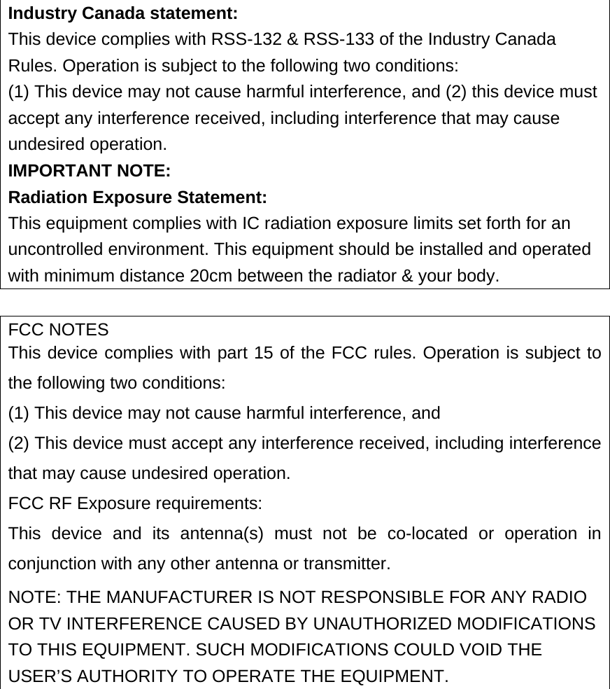  Industry Canada statement:  This device complies with RSS-132 &amp; RSS-133 of the Industry Canada Rules. Operation is subject to the following two conditions:   (1) This device may not cause harmful interference, and (2) this device must accept any interference received, including interference that may cause undesired operation.   IMPORTANT NOTE:  Radiation Exposure Statement:  This equipment complies with IC radiation exposure limits set forth for an uncontrolled environment. This equipment should be installed and operated with minimum distance 20cm between the radiator &amp; your body.  FCC NOTES This device complies with part 15 of the FCC rules. Operation is subject to the following two conditions:   (1) This device may not cause harmful interference, and   (2) This device must accept any interference received, including interference that may cause undesired operation.   FCC RF Exposure requirements:   This device and its antenna(s) must not be co-located or operation in conjunction with any other antenna or transmitter.   NOTE: THE MANUFACTURER IS NOT RESPONSIBLE FOR ANY RADIO OR TV INTERFERENCE CAUSED BY UNAUTHORIZED MODIFICATIONS TO THIS EQUIPMENT. SUCH MODIFICATIONS COULD VOID THE USER’S AUTHORITY TO OPERATE THE EQUIPMENT.  