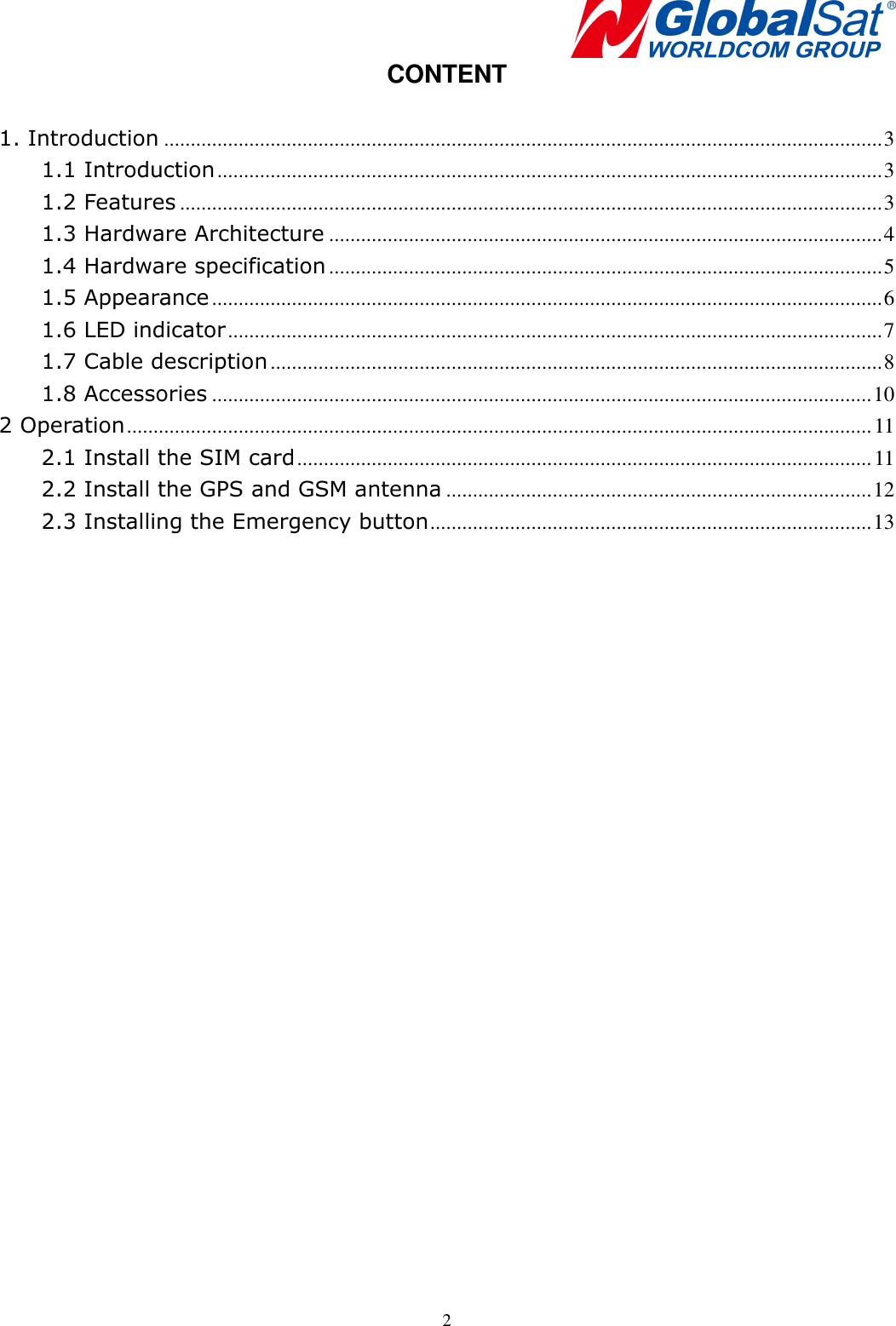    2CONTENT  1. Introduction ....................................................................................................................................... 3 1.1 Introduction ............................................................................................................................. 3 1.2 Features .................................................................................................................................... 3 1.3 Hardware Architecture ........................................................................................................ 4 1.4 Hardware specification ........................................................................................................ 5 1.5 Appearance .............................................................................................................................. 6 1.6 LED indicator ........................................................................................................................... 7 1.7 Cable description ................................................................................................................... 8 1.8 Accessories ............................................................................................................................ 10 2 Operation ............................................................................................................................................ 11 2.1 Install the SIM card ............................................................................................................ 11 2.2 Install the GPS and GSM antenna ................................................................................ 12 2.3 Installing the Emergency button ................................................................................... 13  