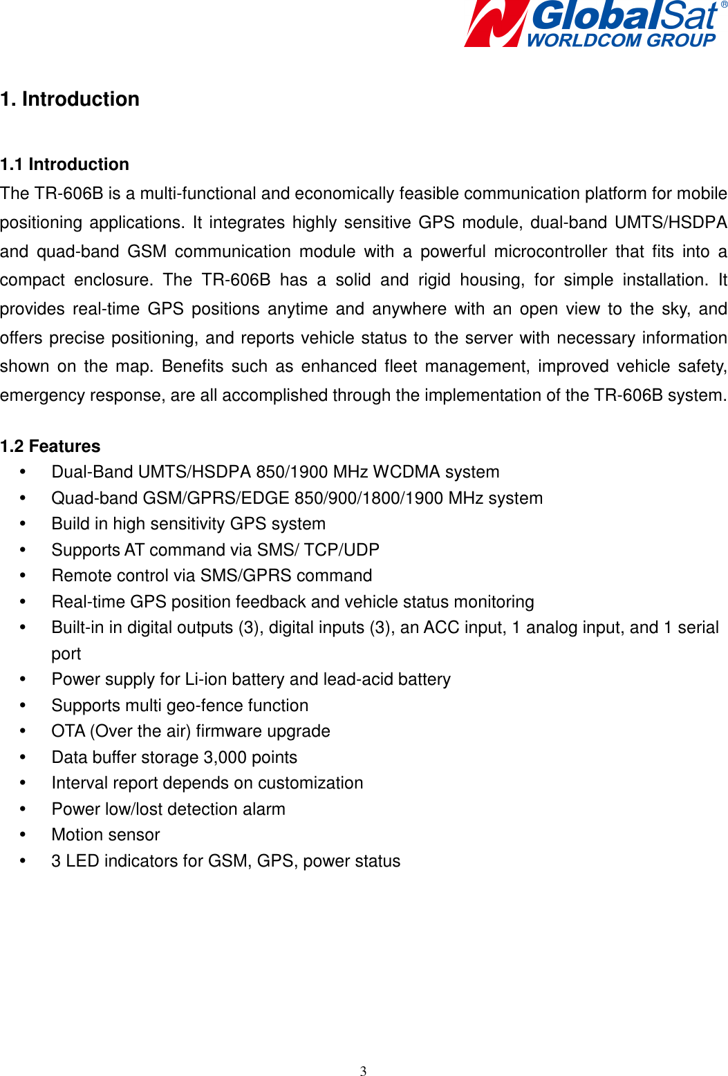    3 1. Introduction  1.1 Introduction The TR-606B is a multi-functional and economically feasible communication platform for mobile positioning applications. It integrates highly sensitive GPS module, dual-band UMTS/HSDPA and  quad-band  GSM  communication  module  with  a  powerful  microcontroller  that  fits  into  a compact  enclosure.  The  TR-606B  has  a  solid  and  rigid  housing,  for  simple  installation.  It provides  real-time  GPS  positions  anytime  and  anywhere  with  an  open  view  to  the  sky, and offers precise positioning, and reports vehicle status to the server with necessary information shown  on  the map.  Benefits such  as  enhanced  fleet  management,  improved  vehicle  safety, emergency response, are all accomplished through the implementation of the TR-606B system.  1.2 Features   Dual-Band UMTS/HSDPA 850/1900 MHz WCDMA system   Quad-band GSM/GPRS/EDGE 850/900/1800/1900 MHz system   Build in high sensitivity GPS system   Supports AT command via SMS/ TCP/UDP   Remote control via SMS/GPRS command   Real-time GPS position feedback and vehicle status monitoring     Built-in in digital outputs (3), digital inputs (3), an ACC input, 1 analog input, and 1 serial port   Power supply for Li-ion battery and lead-acid battery   Supports multi geo-fence function   OTA (Over the air) firmware upgrade   Data buffer storage 3,000 points   Interval report depends on customization   Power low/lost detection alarm   Motion sensor   3 LED indicators for GSM, GPS, power status 
