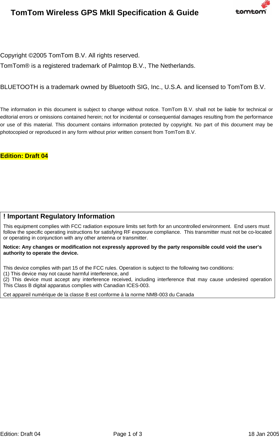 TomTom Wireless GPS MkII Specification &amp; Guide                       Edition: Draft 04  Page 1 of 3  18 Jan 2005    Copyright ©2005 TomTom B.V. All rights reserved. TomTom® is a registered trademark of Palmtop B.V., The Netherlands.   BLUETOOTH is a trademark owned by Bluetooth SIG, Inc., U.S.A. and licensed to TomTom B.V.   The information in this document is subject to change without notice. TomTom B.V. shall not be liable for technical or editorial errors or omissions contained herein; not for incidental or consequential damages resulting from the performance or use of this material. This document contains information protected by copyright. No part of this document may be photocopied or reproduced in any form without prior written consent from TomTom B.V.   Edition: Draft 04      ! Important Regulatory Information This equipment complies with FCC radiation exposure limits set forth for an uncontrolled environment.  End users must follow the specific operating instructions for satisfying RF exposure compliance.  This transmitter must not be co-located or operating in conjunction with any other antenna or transmitter.  Notice: Any changes or modification not expressly approved by the party responsible could void the user’s authority to operate the device.  This device complies with part 15 of the FCC rules. Operation is subject to the following two conditions:  (1) This device may not cause harmful interference, and (2) This device must accept any interference received, including interference that may cause undesired operationThis Class B digital apparatus complies with Canadian ICES-003. Cet appareil numérique de la classe B est conforme à la norme NMB-003 du Canada  