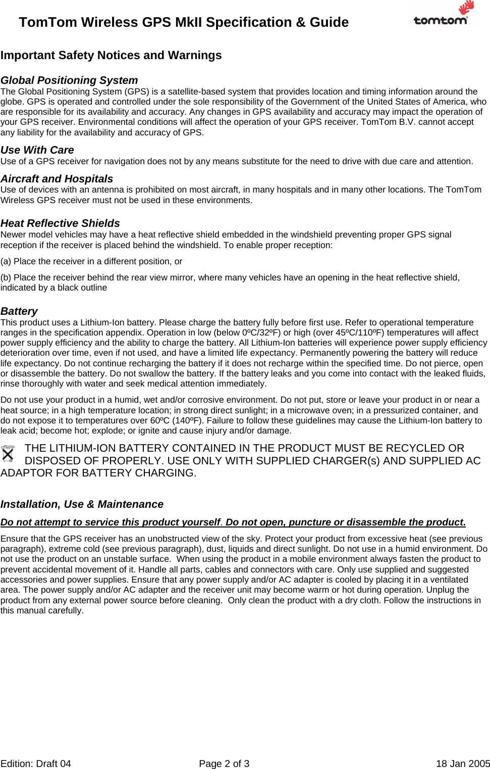 TomTom Wireless GPS MkII Specification &amp; Guide                       Edition: Draft 04  Page 2 of 3  18 Jan 2005  Important Safety Notices and Warnings Global Positioning System The Global Positioning System (GPS) is a satellite-based system that provides location and timing information around the globe. GPS is operated and controlled under the sole responsibility of the Government of the United States of America, who are responsible for its availability and accuracy. Any changes in GPS availability and accuracy may impact the operation of your GPS receiver. Environmental conditions will affect the operation of your GPS receiver. TomTom B.V. cannot accept any liability for the availability and accuracy of GPS. Use With Care Use of a GPS receiver for navigation does not by any means substitute for the need to drive with due care and attention. Aircraft and Hospitals Use of devices with an antenna is prohibited on most aircraft, in many hospitals and in many other locations. The TomTom Wireless GPS receiver must not be used in these environments. Heat Reflective Shields Newer model vehicles may have a heat reflective shield embedded in the windshield preventing proper GPS signal reception if the receiver is placed behind the windshield. To enable proper reception: (a) Place the receiver in a different position, or (b) Place the receiver behind the rear view mirror, where many vehicles have an opening in the heat reflective shield, indicated by a black outline Battery This product uses a Lithium-Ion battery. Please charge the battery fully before first use. Refer to operational temperature ranges in the specification appendix. Operation in low (below 0ºC/32ºF) or high (over 45ºC/110ºF) temperatures will affect power supply efficiency and the ability to charge the battery. All Lithium-Ion batteries will experience power supply efficiency deterioration over time, even if not used, and have a limited life expectancy. Permanently powering the battery will reduce life expectancy. Do not continue recharging the battery if it does not recharge within the specified time. Do not pierce, open or disassemble the battery. Do not swallow the battery. If the battery leaks and you come into contact with the leaked fluids, rinse thoroughly with water and seek medical attention immediately.  Do not use your product in a humid, wet and/or corrosive environment. Do not put, store or leave your product in or near a heat source; in a high temperature location; in strong direct sunlight; in a microwave oven; in a pressurized container, and do not expose it to temperatures over 60ºC (140ºF). Failure to follow these guidelines may cause the Lithium-Ion battery to leak acid; become hot; explode; or ignite and cause injury and/or damage.  THE LITHIUM-ION BATTERY CONTAINED IN THE PRODUCT MUST BE RECYCLED OR DISPOSED OF PROPERLY. USE ONLY WITH SUPPLIED CHARGER(s) AND SUPPLIED AC ADAPTOR FOR BATTERY CHARGING.  Installation, Use &amp; Maintenance Do not attempt to service this product yourself. Do not open, puncture or disassemble the product. Ensure that the GPS receiver has an unobstructed view of the sky. Protect your product from excessive heat (see previous paragraph), extreme cold (see previous paragraph), dust, liquids and direct sunlight. Do not use in a humid environment. Do not use the product on an unstable surface.  When using the product in a mobile environment always fasten the product to prevent accidental movement of it. Handle all parts, cables and connectors with care. Only use supplied and suggested accessories and power supplies. Ensure that any power supply and/or AC adapter is cooled by placing it in a ventilated area. The power supply and/or AC adapter and the receiver unit may become warm or hot during operation. Unplug the product from any external power source before cleaning.  Only clean the product with a dry cloth. Follow the instructions in this manual carefully.        